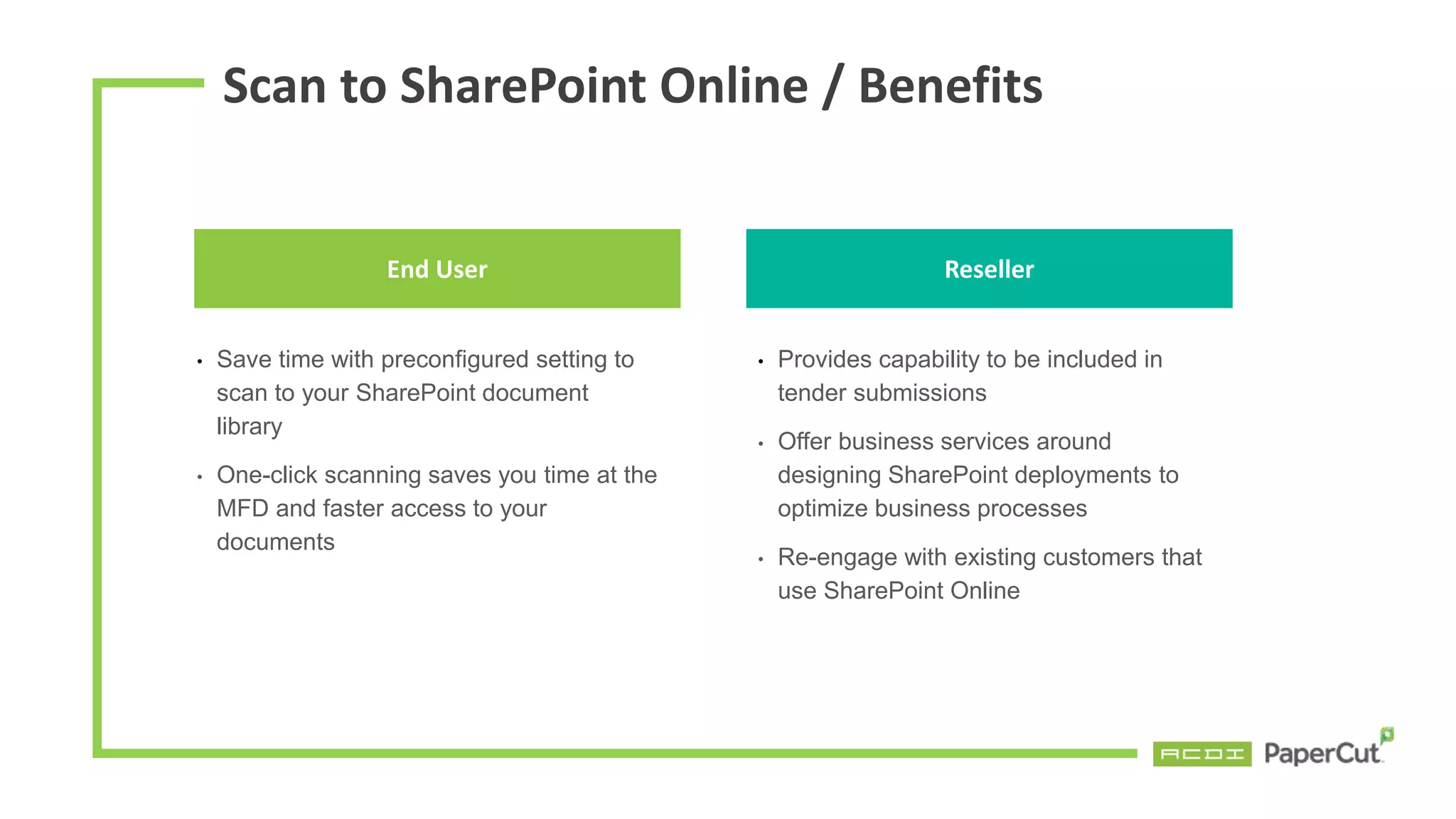 End User
• Save time with preconfigured setting to
scan to your SharePoint document
library
• One-click scanning saves you time at the
MFD and faster access to your
documents
• Provides capability to be included in
tender submissions
• Offer business services around
designing SharePoint deployments to
optimize business processes
• Re-engage with existing customers that
use SharePoint Online
Reseller
Scan to SharePoint Online / Benefits
 