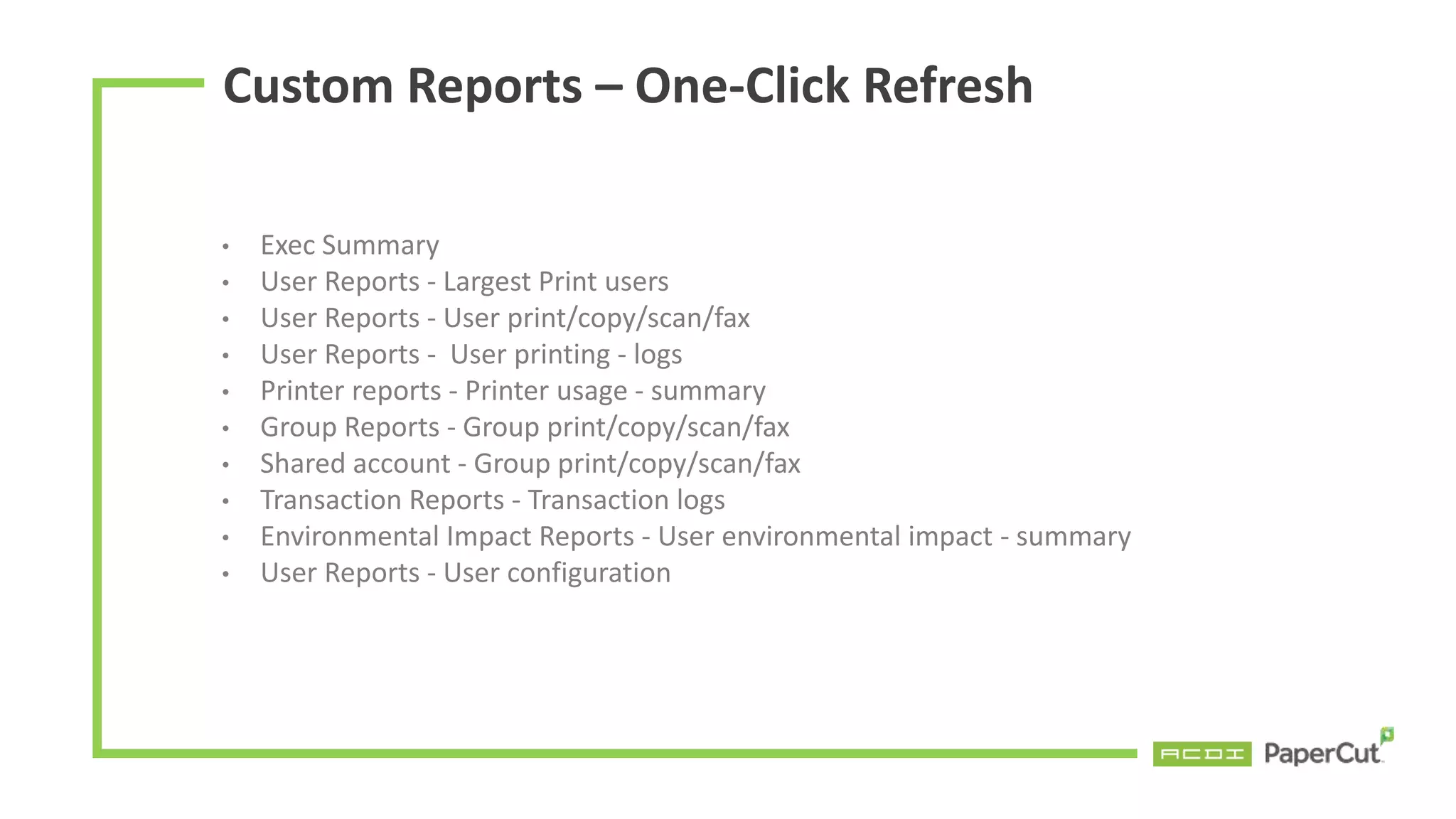 Custom Reports – One-Click Refresh
• Exec Summary
• User Reports - Largest Print users
• User Reports - User print/copy/scan/fax
• User Reports - User printing - logs
• Printer reports - Printer usage - summary
• Group Reports - Group print/copy/scan/fax
• Shared account - Group print/copy/scan/fax
• Transaction Reports - Transaction logs
• Environmental Impact Reports - User environmental impact - summary
• User Reports - User configuration
 