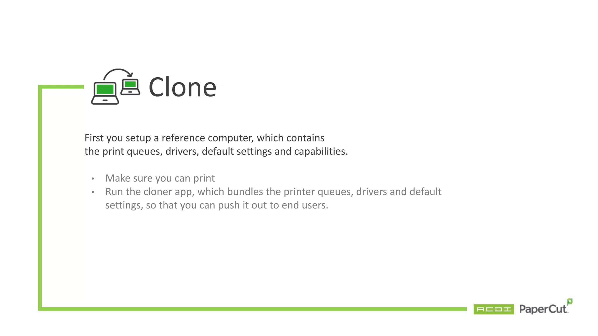 Clone
First you setup a reference computer, which contains
the print queues, drivers, default settings and capabilities.
• Make sure you can print
• Run the cloner app, which bundles the printer queues, drivers and default
settings, so that you can push it out to end users.
 
