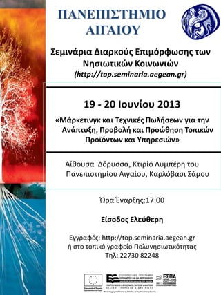 ΠΑΝΕΠΙΣΤΗΜΙΟ
ΑΙΓΑΙΟΥ
Σεμινάρια Διαρκούς Επιμόρφωσης των
Νησιωτικών Κοινωνιών
(http://top.seminaria.aegean.gr)
19 - 20 Ιουνίου 2013
«Μάρκετινγκ και Τεχνικές Πωλήσεων για την
Ανάπτυξη, Προβολή και Προώθηση Τοπικών
Προϊόντων και Υπηρεσιών»
Αίθουσα Δόρυσσα, Κτιρίο Λυμπέρη του
Πανεπιστημίου Αιγαίου, Καρλόβασι Σάμου
Ώρα Έναρξης:17:00
Είσοδος Ελεύθερη
Εγγραφές: http://top.seminaria.aegean.gr
ή στο τοπικό γραφείο Πολυνησιωτικότητας
Τηλ: 22730 82248
 