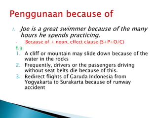 1. Joe is a great swimmer because of the many
hours he spends practicing.
 Because of + noun, effect clause (S+P+O/C)
E.g:
1. A cliff or mountain may slide down because of the
water in the rocks
2. Frequently, drivers or the passengers driving
without seat belts die because of this.
3. Redirect flights of Garuda Indonesia from
Yogyakarta to Surakarta because of runway
accident
 