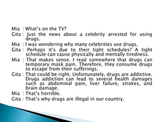 Mia : What’s on the TV?
Gita : Just the news about a celebrity arrested for using
drugs.
Mia : I was wondering why many celebrities use drugs.
Gita : Perhaps it’s due to their tight schedules? A tight
schedule can cause physically and mentally tiredness.
Mia : That makes sense. I read somewhere that drugs can
temporary mask pain. Therefore, they consume drugs
to escape from their sufferings.
Gita : That could be right. Unfortunately, drugs are addictive.
Drugs addiction can lead to several health damages
such as abdominal pain, liver failure, strokes, and
brain damage.
Mia : That’s horrible.
Gita : That’s why drugs are illegal in our country.
 