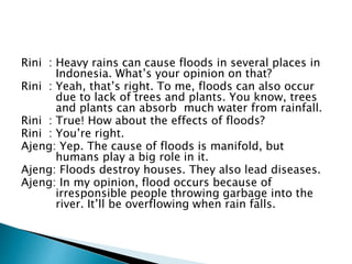 Rini : Heavy rains can cause floods in several places in
Indonesia. What’s your opinion on that?
Rini : Yeah, that’s right. To me, floods can also occur
due to lack of trees and plants. You know, trees
and plants can absorb much water from rainfall.
Rini : True! How about the effects of floods?
Rini : You’re right.
Ajeng: Yep. The cause of floods is manifold, but
humans play a big role in it.
Ajeng: Floods destroy houses. They also lead diseases.
Ajeng: In my opinion, flood occurs because of
irresponsible people throwing garbage into the
river. It’ll be overflowing when rain falls.
 