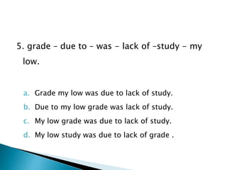 5. grade – due to – was - lack of –study - my
low.
a. Grade my low was due to lack of study.
b. Due to my low grade was lack of study.
c. My low grade was due to lack of study.
d. My low study was due to lack of grade .
 