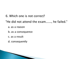 6. Which one is not correct?
"He did not attend the exam......, he failed."
a. as a reason
b. as a consequence
c. as a result
d. consequently
 