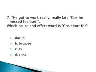 7. “He got to work really, really late “Cos he
missed his train”.
Which cause and effect word is ‘Cos short for?
a. due to
b. b. because
c. c. as
d. d. since
 