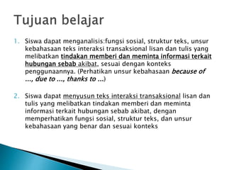 1. Siswa dapat menganalisis:fungsi sosial, struktur teks, unsur
kebahasaan teks interaksi transaksional lisan dan tulis yang
melibatkan tindakan memberi dan meminta informasi terkait
hubungan sebab akibat, sesuai dengan konteks
penggunaannya. (Perhatikan unsur kebahasaan because of
..., due to ..., thanks to ...)
2. Siswa dapat menyusun teks interaksi transaksional lisan dan
tulis yang melibatkan tindakan memberi dan meminta
informasi terkait hubungan sebab akibat, dengan
memperhatikan fungsi sosial, struktur teks, dan unsur
kebahasaan yang benar dan sesuai konteks
 