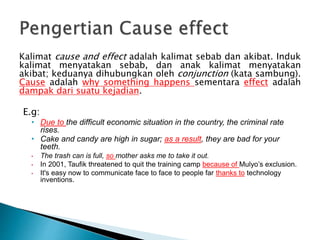 Kalimat cause and effect adalah kalimat sebab dan akibat. Induk
kalimat menyatakan sebab, dan anak kalimat menyatakan
akibat; keduanya dihubungkan oleh conjunction (kata sambung).
Cause adalah why something happens sementara effect adalah
dampak dari suatu kejadian.
E.g:
• Due to the difficult economic situation in the country, the criminal rate
rises.
• Cake and candy are high in sugar; as a result, they are bad for your
teeth.
• The trash can is full, so mother asks me to take it out.
• In 2001, Taufik threatened to quit the training camp because of Mulyo’s exclusion.
• It's easy now to communicate face to face to people far thanks to technology
inventions.
 