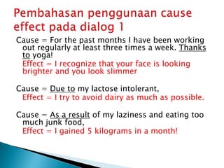 Cause = For the past months I have been working
out regularly at least three times a week. Thanks
to yoga!
Effect = I recognize that your face is looking
brighter and you look slimmer
Cause = Due to my lactose intolerant,
Effect = I try to avoid dairy as much as possible.
Cause = As a result of my laziness and eating too
much junk food,
Effect = I gained 5 kilograms in a month!
 