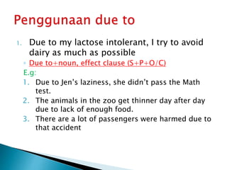 1. Due to my lactose intolerant, I try to avoid
dairy as much as possible
◦ Due to+noun, effect clause (S+P+O/C)
E.g:
1. Due to Jen’s laziness, she didn’t pass the Math
test.
2. The animals in the zoo get thinner day after day
due to lack of enough food.
3. There are a lot of passengers were harmed due to
that accident
 