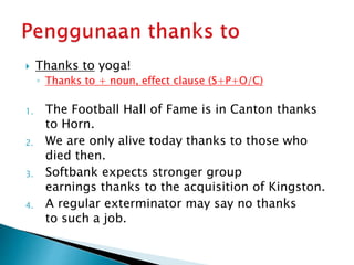  Thanks to yoga!
◦ Thanks to + noun, effect clause (S+P+O/C)
1. The Football Hall of Fame is in Canton thanks
to Horn.
2. We are only alive today thanks to those who
died then.
3. Softbank expects stronger group
earnings thanks to the acquisition of Kingston.
4. A regular exterminator may say no thanks
to such a job.
 