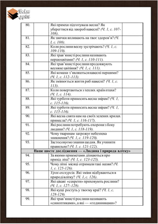 80. Які примхи підготувала весна? Як
уберегтися від хвороб навесні? (Ч. 1, с. 107-
108).
81. Як звички впливають на твоє здоров’я? (Ч.
І, с. 108).
82. Коли рослинивесну зустрічають? (Ч. 1, с.
109-110).
83. Які трав’янистірослининазивають
першоцвітами? (Ч. 1, с. 110-111).
84. Які трав’янистірослинипродовжують
весняне цвітіння? (Ч. 1, с. 111).
85. Які комахи з’являютьсянавесні першими?
(Ч. 1, с. 112-113).
86. Як змінюється життя риб навесні? (Ч. 1, с.
113).
87. Коли повертаються з теплих країв птахи?
(Ч. 1, с. 114).
88. Які турботи приносить весна звірам? (Ч. 1,
с. 115-116).
89. Які турботи приносить весна звірам? (Ч. 1,
с. 115-116).
90. Які весна свята нам на своїхзелених крилах
принесла? (Ч. 1, с. 116-117).
91. Які рослинипотребують охорониз боку
людини? (Ч. 1, с. 118-119).
92. Чому тваринам загрожує небезпека
зникнення? (Ч. 1, с. 119-120).
93. Застосовуємознання щодня. Як учинити
правильно? (Ч. 1. с. 121-122).
Наше шосте дослідження — «Людина і природа влітку»
94. За якими прикметами дізнаються про
прихід літа? (Ч. 1, с. 123-125).
95. Чому літні місяці отрималитакі назви? (Ч.
1, с. 125-126).
96. Урок-екскурсія. Які зміни відбуваються в
природівлітку? (Ч. 1, с. 126).
97. Які цікаві «секрети» приховують рослини?
(Ч. 1, с. 127-128).
98. Які кущі ростуть у твоєму краї? (Ч. 1, с.
128-129).
99. Які трав’янистірослини називають
«синоптиками», а які — «годинниками»?
 