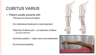 CUBITUS VARUS
 Patient usually presents with
Previous h/o trauma to elbow
H/o institutional treatment or local treatment
Deformity of elbow joint – on extension of elbow
 Gunstock deformity
Cosmetic problem – major issue to be addressed
No functional disability
 