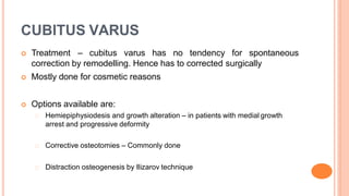 CUBITUS VARUS
 Treatment – cubitus varus has no tendency for spontaneous
correction by remodelling. Hence has to corrected surgically
 Mostly done for cosmetic reasons
 Options available are:
Hemiepiphysiodesis and growth alteration – in patients with medial growth
arrest and progressive deformity
Corrective osteotomies – Commonly done
Distraction osteogenesis by Ilizarov technique
 
