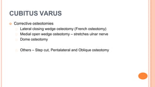 CUBITUS VARUS
 Corrective osteotomies
Lateral closing wedge osteotomy (French osteotomy)
Medial open wedge osteotomy – stretches ulnar nerve
Dome osteotomy
Others – Step cut, Pentalateral and Oblique osteotomy
 