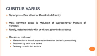 CUBITUS VARUS
 Synonyms – Bow elbow or Gunstock deformity
 Most common cause is Malunion of supracondylar fracture of
humerus
 Rarely, osteonecrosis with or without growth disturbance
 Causes of malunion
 Malreduction or loss of proper reduction when treated conservatively
 Treatment by local bone setters
 Severely comminuted fracture
 