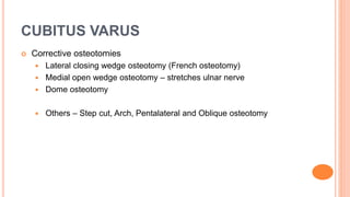 CUBITUS VARUS
 Corrective osteotomies
 Lateral closing wedge osteotomy (French osteotomy)
 Medial open wedge osteotomy – stretches ulnar nerve
 Dome osteotomy
 Others – Step cut, Arch, Pentalateral and Oblique osteotomy
 