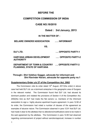 BEFORE THE

               COMPETITION COMMISSION OF INDIA

                              CASE NO.19/2010

                                          Dated : 3rd January, 2013

                                  IN THE MATTER OF :

     BELAIRE OWNERS’ASSOCIATION                       .…. INFORMANT

                                         VS.

    DLF LTD.                                           …. OPPOSITE PARTY-1

    HARYANA URBAN DEVELOPMENT                          …. OPPOSITE PARTY-2
    AUTHORITY

    DEPARTMENT OF TOWN & COUNTRY                       …. OPPOSITE PARTY-3
    PLANNING, STATE OF HARYANA


    Through:- Shri Vaibhav Gaggar, advocate for informant and
              Shri Ravinder Narain, advocate for opposite party no.1

Supplementary Order u/s 27 of the Competition Act, 2002
       The Commission vide its order dated 12th August, 2011(the order) in above
case had held DLF Ltd. as a dominant enterprise in the geographic area of Gurgaon
in the relevant market.    The Commission found that DLF Ltd. had abused its
dominant position and violated the provisions of Section 4 of the Competition Act,
2002(the Act) as DLF had made the flat owners i.e. members of the Informant
association to sign a highly abusive apartment buyers agreement. In para 12.90 of
its order, the Commission had noted a number of clauses of the agreement as
examples of abusive nature. The Commission observed in para 12.91 that DLF Ltd.
had made it clear to the allottees that no alterations/modifications were to be made in
the said agreement by the allottees. The Commission in para 12.95 had observed
regarding commencement of project without sanction/approval, increase in number

1
 
