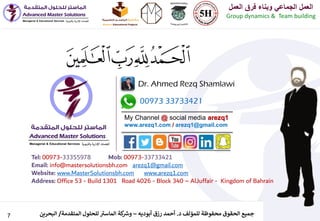 7 ‫د‬ ‫للمؤلف‬ ‫محفوظة‬ ‫الحقوق‬ ‫جميع‬.‫أبوديه‬ ‫رزق‬ ‫أحمد‬–‫المتقدمة‬ ‫للحلول‬ ‫ر‬‫الماست‬ ‫كة‬ ‫ر‬‫وش‬/‫البحرين‬
‫العمل‬ ‫فرق‬ ‫وبناء‬ ‫الجماعي‬ ‫العمل‬
Group dynamics & Team building
00973 33733421
Dr. Ahmed Rezq Shamlawi
My Channel @ social media arezq1
www.arezq1.com / arezq1@gmail.com
Tel: 00973-33355978 Mob: 00973-33733421
Email: info@mastersolutionsbh.com arezq1@gmail.com
Website: www.MasterSolutionsbh.com www.arezq1.com
Address: Office 53 - Build 1301 Road 4026 - Block 340 – AlJuffair - Kingdom of Bahrain
 