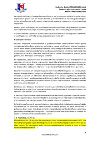 Estudiante:GUAJLLIRE CALLE ALEX ALAN
Docente: MGR.José ramiro Zapata
Materia: MercadotecniaIII
4
“LIBEREMOS BOLIVIA”
La mayoría de los ahorristas perdieron su dinero, o por lo pronto no pudieron disponer de sus
depósitos en plazos fijos por mucho tiempo, y debieron realizar reclamos judiciales para
recuperarlosañosmástarde,aunque ninguno pudorecuperarexactamenteel montoque tenía
depositado.
Es decir,quienteníadepositadomildólaresnorecuperólosdólares,sinoque se lediounasuma
equivalente en pesos al tipo de cambio vigente al día de la resolución judicial favorable.
Y finalmenteestánlascrisisde deudasexternasque implicanqueunpaísnopuede hacerfrente
a sus obligaciones contraídas con sus acreedores exteriores. |4|
Graves consecuencias
Las crisis financieras suponen el crack o quiebre del orden establecido tácitamente por el
mercado capitalista. Estos fenómenos suelen darse cuando los diferentes sistemasfinancieros
actúan de tal manera que hacenque los bonos,las accionesy los elementosfinancierosde las
empresasode losorganismosbancariospierdansuvalorentrandoasíencrisis.El elementomás
complicado de las crisis financieras no son las causas sino las consecuencias, que son, por lo
general, muy difíciles de controlar y de contener.
En este sentido,lasconsecuenciasde unacrisisfinancieraademásde lapérdidade valor de las
acciones o elementos de una empresa, son las corridas y los pánicos que generan mayores
debilitamientosal sistemaapartirque losdiferentesactorescambiariosretiransuscapitalesde
las Bolsas, suben las tasas de intereses y se pierde la confiabilidad en términos generales.
Las crisis financieras son siempre muy duras a nivel social también ya que sus consecuencias
puedenobservarsetantoacorto como a largoplazoenfenómenostalescomoel desempleo,la
inflación, la suba de los intereses y de los valores de los créditos hipotecarios, la recesión
general,lamiseriaylapobreza.Algunasde lascrisismásfuertesdel capitalismo,comolofue la
crisisde 1929, generanmuchas complicacionesnosóloa nivel económicosinotambiéna nivel
del reordenamiento social. |2|
Existe una serie de causas de una crisis financiera,atendiendo a diversosfactores económicos
indicativos de su creación de manera anticipada. Comúnmente estos síntomas provocan a su
vez otros tipos de crisis en las economías.
A menudoydadoel carácterhabitualmentecíclicode laeconomía,aparecencausasdeunacrisis
financierapormediode distintosindicadores.Estosnospermitenmedirlaproximidadde dichas
crisis conocidas por afectar a la parte financiera de toda crisis económica.
Enlosúltimosaños,unadelasmanifestacionesmásnotablesde laglobalizaciónhasidoelrápido
crecimiento de las corrientes internacionales de capital privado, es decir, inversiones y
préstamos de un país a otro. Estas corrientes han producido grandes beneficios económicos,
perotambiénhan expuestoalospaíses a crisisperiódicasde confianzacuandolas entradasde
capital se han convertido súbitamente en salidas.
3.1 Aspectos positivos.
El crecimiento del PIB negativo duración de dos o más trimestres se llama una recesión. Una
recesiónprolongadaoespecialmente grave puede serllamadounadepresión,mientrasque un
largo período de crecimiento lento, pero no necesariamente negativo a veces se llama
estancamiento económico. |3|
 