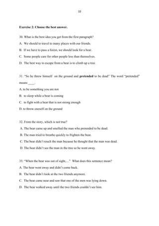 10
Exercise 2: Choose the best answer.
30. What is the best idea you get from the first paragraph?
A. We should to travel to many places with our friends.
B. If we have to pass a forest, we should look for a bear.
C. Some people care for other people less than themselves.
D. The best way to escape from a bear is to climb up a tree.
31. “So he threw himself on the ground and pretended to be dead” The word “pretended”
means ____.
A.to be something you are not
B. to sleep while a bear is coming
C. to fight with a bear that is not strong enough
D. to throw oneself on the ground
32. From the story, which is not true?
A. The bear came up and smelled the man who pretended to be dead.
B. The man tried to breathe quickly to frighten the bear.
C. The bear didn’t touch the man because he thought that the man was dead.
D. The bear didn’t see the man in the tree so he went away.
33. “When the bear was out of sight,…” What does this sentence mean?
A. The bear went away and didn’t come back.
B. The bear didn’t look at the two friends anymore.
C. The bear came near and saw that one of the men was lying down.
D. The bear walked away until the two friends couldn’t see him.
 