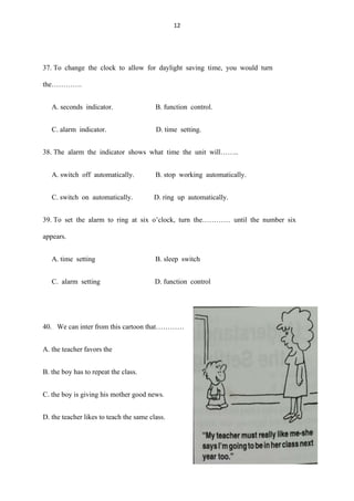 12
37. To change the clock to allow for daylight saving time, you would turn
the………….
A. seconds indicator. B. function control.
C. alarm indicator. D. time setting.
38. The alarm the indicator shows what time the unit will……..
A. switch off automatically. B. stop working automatically.
C. switch on automatically. D. ring up automatically.
39. To set the alarm to ring at six o’clock, turn the………… until the number six
appears.
A. time setting B. sleep switch
C. alarm setting D. function control
40. We can inter from this cartoon that…………
A. the teacher favors the
B. the boy has to repeat the class.
C. the boy is giving his mother good news.
D. the teacher likes to teach the same class.
 