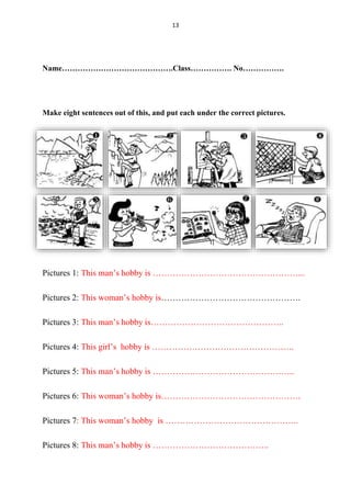 13
Name…………………………………….Class……………. No…………….
Make eight sentences out of this, and put each under the correct pictures.
Pictures 1: This man’s hobby is ……………………………………………...
Pictures 2: This woman’s hobby is………………………………………….
Pictures 3: This man’s hobby is………………………………………..
Pictures 4: This girl’s hobby is …………………………………………..
Pictures 5: This man’s hobby is …………………………………………..
Pictures 6: This woman’s hobby is………………………………………….
Pictures 7: This woman’s hobby is ………………………………………..
Pictures 8: This man’s hobby is …………………………………..
 