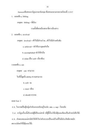 15
Answersข้อสอบการ์ตูนภาษาอังกฤษ ข้อสอบกลางภาคภาคเรียนที่ 2-2557
1. เฉลยข้อ a. Sibling
เหตุผล Sibling = พี่น้อง
รวมทั้งพี่ชายน้องชาย พี่สาวน้องสาว
2. เฉลยข้อ c. involved
เหตุผล involved = เข้าไปมีส่วนร่วม , เข้าไปมีส่วนพัวพัน
a. achieved = ทาให้บรรลุผลสาเร็จ
b. accomplished=ทาให้สาเร็จ
d. relate เป็น verb= เกี่ยวข้อง
3.เฉลยข้อ a. can
เหตุผล can =สามารถ
ในที่นี้พูดถึง ability ความสามารถ
b. will= จะ
c. must =ต้อง
d. should=ควรจะ
เฉลย Test 2
4 .b . ในภาพเป็นผู้หญิงกาลังนอนหลับอยู่ในเปล take a nap = งีบหลับ
5. d . การ์ตูนเรื่องนี้เย้าแหย่ผู้ที่เป็นแม่สามี (ที่จู้จี้เรื่องโต๊ะมีฝุ่นจนเขียนเป็นตัวหนังสือได้)
6. b . คาตอบของแม่สามีทาให้เข้าใจว่าตัวภรรยาเป็นแม่บ้านที่ไม่มีประสิทธิภาพนัก
เพราะปล่อยให้มีฝุ่นบนโต๊ะ
 