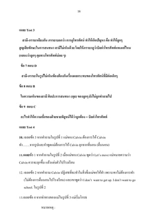 16
เฉลย Test 3
สามี-ภรรยาเถียงกัน ภรรยาบอกว่า การดูโทรทัศน์ ทาให้เกิดปัญหา คือ ทาให้ลูกๆ
สูญเสียทักษะในการสนทนา สามีไม่เห็นด้วย โดยให้ภรรยาดูว่าบิลค่าโทรศัพท์แพงแค่ไหน
(แสดงว่าลูกๆ คุยทางโทรศัพท์บ่อย ๆ)
ข้อ 7 ตอบ D
สามี-ภรรยาในรูปไม่เห็นพ้องต้องกันเรื่องผลกระทบของโทรทัศน์ที่มีต่อเด็กๆ
ข้อ 8 ตอบ B
ในความเห็นของสามี ศิลปะการสนทนา (คุย) ของลูกๆ ยังไม่ถูกทาลายไป
ข้อ 9 ตอบ C
อะไรทาให้ความเชื่อของฝ่ ายชายพิสูจน์ได้ว่าถูกต้อง = บิลค่าโทรศัพท์
เฉลย Test 4
10. เฉลยข้อ 3 จากคาถามในรูปที่ 1 แม่ของ Calvin ต้องการให้ Calvin
ทา…….จากรูปและคาพูดแม่ต้องการให้ Calvin ลุกจากที่นอน (ตื่นนอน)
11.เฉลยข้อ 1 จากคาถามในรูปที่ 2 เมื่อแม่ของ Calvin พูดว่า Let’s move แม่หมายความว่า
Calvin ควรจะลุกขึ้น แล้วแต่งตัวไปโรงเรียน
12. เฉลยข้อ 2 จากคาถาม Calvin ปฏิเสธที่จะทาในสิ่งซึ่งแม่ขอให้ทา เพราะเขาไม่ต้องการทา
(ไม่ต้องการตื่นนอนไปโรงเรียน) และเขาพูดว่า I don’t want to get up. I don’t want to go
school. ในรูปที่ 2
13.เฉลยข้อ 4 จากท่าทางของแม่ในรูปที่ 3 แม่เริ่มโกรธ
หมายเหตุ :
 