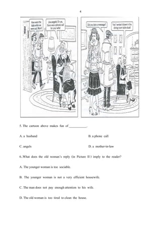 4
5. The cartoon above makes fun of ___________.
A. a husband B. a phone call
C. angels D. a mother-in-law
6..What does the old woman’s reply (in Picture II ) imply to the reader?
A. The younger woman is too sociable.
B. The younger woman is not a very efficient housewife.
C. The man does not pay enough attention to his wife.
D. The old woman is too tired to clean the house.
 