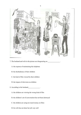 5
7. The husband and wife in the picture are disagreeting on _______________ .
A. the expense of maintaining the telephone
B. the disobedience of their children
C. the kind of film viewed by their children
D. the impact of television on children
8. According to the husband,______________ .
A. the children are viewing the wrong kind of film
B. the children’s art of conversation has not been destroyed
C. the children are using too much money on films
D. his wife has not done her job very well
 
