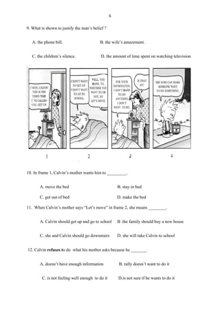 6
9. What is shown to justify the man’s belief ?
A. the phone bill. B. the wife’s amazement.
C. the children’s silence. D. the amount of time spent on watching television
10. In frame 1, Calvin’s mother wants him to _________.
A. move the bed B. stay in bed
C. get out of bed D. make the bed
11. When Calvin’s mother says “Let’s move” in frame 2, she means ________.
A. Calvin should get up and go to school B .the family should buy a new house
C. she and Calvin should go downstairs D. she will take Calvin to school
12. Calvin refuses to do what his mother asks because he _______.
A. doesn’t have enough information B. rally doesn’t want to do it
C. is not feeling well enough to do it D.is not sure if he wants to do it
 