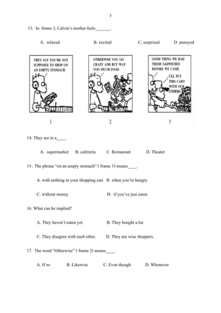 7
13. In frame 3, Calvin’s mother feels_______.
A. relaxed B. excited C. surprised D .annoyed
14. They are in a____.
A. supermarket B. cafeteria C. Restaurant D. Theater
15.. The phrase “on an empty stomach” ( frame 1) means____.
A. with nothing in your shopping cart B. when you’re hungry
C. without money D. if you’ve just eaten
16. What can be implied?
A. They haven’t eaten yet. B. They bought a lot.
C. They disagree with each other. D. They are wise shoppers.
17. The word “Otherwise” ( frame 2) means____.
A. If so B. Likewise C. Even though D. Whenever
 