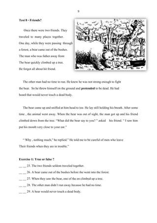 9
Test 8 - Friends?
Once there were two friends. They
traveled to many places together.
One day, while they were passing through
a forest, a bear came out of the bushes.
The man who was father away from
The bear quickly climbed up a tree.
He forgot all about hit friend.
The other man had no time to run. He knew he was not strong enough to fight
the bear. So he threw himself on the ground and pretended to be dead. He had
heard that would never touch a dead body.
The bear came up and sniffedat him head to toe. He lay still holding his breath. After some
time , the animal went away. When the bear was out of sight, the man got up and his friend
climbed down from the tree. “What did the bear say to you? ” asked his friend. “ I saw him
put his mouth very close to your ear.”
“ Why , nothing much,” he replied.” He told me to be careful of men who leave
Their friends when they are in trouble.”
Exercise 1: True or false ?
__ __ 25. The two friends seldom traveled together.
__ __ 26. A bear came out of the bushes before the went into the forest.
__ __ 27. When they saw the bear, one of the en climbed up a tree.
__ __ 28. The other man didn’t run away because he had no time.
__ __ 29. A bear would never touch a dead body.
 
