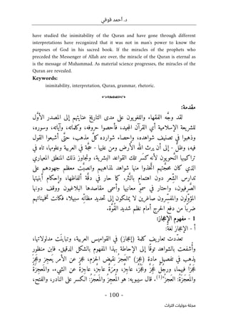 ‫قوفي‬ ‫أحمد‬ .‫د‬
-
100
-
‫اﻟﺘﺮاث‬ ‫ﺣﻮﻟﻴﺎت‬ ‫ﻣﺠﻠﺔ‬
have studied the inimitability of the Quran and have gone through different
interpretations have recognized that it was not in man's power to know the
purposes of God in his sacred book. If the miracles of the prophets who
preceded the Messenger of Allah are over, the miracle of the Quran is eternal as
is the message of Muhammad. As material science progresses, the miracles of the
Quran are revealed.
Keywords:
inimitability, interpretation, Quran, grammar, rhetoric.
o
:‫مقدمة‬
‫ل‬ َ
ّ‫و‬‫الأ‬ ‫المصدر‬ ‫إلى‬ ‫عنايتهم‬ ‫التاريخ‬ ‫مدى‬ ‫على‬ ‫يون‬‫واللغو‬ ‫الفقهاء‬ ‫ه‬ َ
ّ‫ج‬‫و‬ ‫لقد‬
،‫وسوره‬ ،‫وآياته‬ ،‫وكلماته‬ ،‫حروفه‬ ‫فأحصوا‬ ،‫جيد‬‫م‬‫ال‬ ‫القرآن‬ ‫أي‬ ‫الإسلامية‬ ‫يعة‬‫للشر‬
‫القول‬ ‫أشبعوا‬ ‫ى‬َ
ّ‫حت‬ ،‫مذهب‬ َ
ّ‫ل‬‫ك‬ ‫شوارده‬ ‫وإحصاء‬ ،‫شواهده‬ ‫تصنيف‬ ‫في‬ ‫وذهبوا‬
َ
ّ‫ل‬‫وظ‬ ‫فيه؛‬
-
‫و‬ ‫الأرض‬ ‫الله‬ ‫يرث‬ ‫أن‬ ‫إلى‬
‫عليها‬ ‫من‬
-
‫في‬ ‫تاه‬ ،‫وعلومها‬ ‫العربية‬ ‫في‬ ‫ة‬َ
ّ‫ج‬‫ح‬
‫المعياري‬ ‫المنطق‬ ‫ذلك‬ ‫جاوز‬‫ت‬‫و‬ ،‫ية‬‫البشر‬ ‫القواعد‬ ‫تلك‬ ‫َر‬ ‫كس‬‫لأنه‬ ‫يون‬‫حو‬َ
ّ‫الن‬ ‫تراكيبها‬
‫على‬ ‫جهودهم‬ ‫معظم‬ ‫ت‬َ
ّ‫وانصب‬ ‫لمذاهبهم‬ ‫شواهد‬ ‫منها‬ ‫خذوا‬ َ
ّ‫ات‬ ‫تهم‬ َ
ّ‫حج‬‫م‬ ‫كان‬ ‫الذي‬
.‫ثر‬َ
ّ‫بالن‬ ‫اهتمام‬ ‫دون‬ ‫ِعر‬ّ‫ش‬‫ال‬ ‫تدارس‬
‫و‬ ،‫ألفاظها‬ ‫ة‬َ
ّ‫دق‬ ‫في‬ ‫حار‬ ‫ما‬‫ك‬
‫أبنيتها‬ ‫إحكام‬
‫دونها‬ ‫ووقف‬ ‫البلاغيون‬ ‫مقاصدها‬ ‫وأسمى‬ ‫معانيها‬ ِّ‫و‬‫سم‬ ‫في‬ ‫واحتار‬ ،‫رفيون‬َ
ّ‫ص‬‫ال‬
‫م‬ ‫حديد‬‫ت‬ ‫إلى‬ ‫يملـكون‬ ‫لا‬ ‫صاغرين‬ ‫ِرون‬ّ‫س‬‫والمف‬ ‫ِلون‬ّ‫و‬‫المؤ‬
‫ظ‬
‫تخميناتهم‬ ‫فكانت‬ ،‫سبيلا‬ ‫ِه‬ّ ‫ان‬
‫ًا‬‫ضرب‬
.‫ة‬َ
ّ‫و‬ُ‫ق‬‫ال‬ ‫شديد‬ ‫نظم‬ ‫أمام‬ ‫حرج‬‫ل‬‫ا‬ ‫دفع‬ ‫من‬
1
-
‫جاز‬‫ع‬‫الإ‬ ‫مفهوم‬
:
‫أ‬
-
‫جاز‬‫ع‬‫الإ‬
ً‫لغة‬
:
‫تعا‬ ‫ّدت‬‫د‬‫تع‬
‫كلمة‬ ‫يف‬‫ر‬
(‫جاز‬‫ع‬‫)إ‬
‫العربية‬ ‫القواميس‬ ‫في‬
،
َ ‫وتباين‬
‫مدلولاتها‬ ‫ت‬
،
‫ا‬ً ‫توق‬ ‫بالشواهد‬ ‫شفعت‬ُ‫أ‬‫و‬
.‫الدقيق‬ ‫بالشكل‬ ‫المفهوم‬ ‫بهذا‬ ‫الإحاطة‬ ‫إلى‬
‫ف‬
‫منظور‬ ‫ابن‬
‫يذهب‬
‫مادة‬ ‫تفصيل‬ ‫في‬
)
‫جز‬‫ع‬
(
"
َ ‫ِز‬‫ج‬َ‫ع‬‫و‬ ‫ِز‬‫ج‬‫ع‬
َ ‫ي‬ ‫الأمر‬ ‫عن‬ ‫جز‬‫ع‬ ،‫حزم‬‫ل‬‫ا‬ ‫نقيض‬ ُ ‫َجز‬‫ع‬‫ال‬
َ‫َر‬‫م‬‫و‬ ،ٌ‫ز‬ِ‫ج‬‫عا‬ ،ٌ ‫ز‬
ُ ‫ج‬َ‫ع‬‫و‬ ٌ ‫ِز‬‫ج‬َ‫ع‬ ٌ‫ل‬ُ‫ج‬‫ور‬ ‫فيهما؛‬ ‫ا‬ً ‫جز‬َ‫ع‬
ٌ‫ة‬‫ِز‬‫ج‬‫عا‬ ،ٌ‫ز‬‫عاج‬ ٌ‫ة‬
‫الشيء‬ ‫عن‬
.
ُ‫ة‬َ ‫ِز‬‫ج‬‫ع‬
َ ‫والم‬
:ُ‫ة‬َ ‫َز‬‫ج‬‫ع‬
َ ‫والم‬
ُ ‫َجز‬‫ع‬‫ال‬
"
)
1
(
.
:‫يه‬‫سيبو‬ ‫قال‬
ُ ‫َز‬‫ج‬‫ع‬
َ ‫والم‬ُ ‫ِز‬‫ج‬‫ع‬
ُ ‫الم‬ ‫هو‬
:
،‫والفتح‬ ،‫النادر‬ ‫على‬ ‫الـكسر‬
 