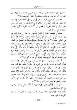 ‫قوفي‬ ‫أحمد‬ .‫د‬
-
102
-
‫اﻟﺘﺮاث‬ ‫ﺣﻮﻟﻴﺎت‬ ‫ﻣﺠﻠﺔ‬
‫وأولياءهم‬ ‫الأنبياء‬ ‫يعاجزون‬ ‫أي‬ "‫"معاجزين‬
‫؛‬
‫إلى‬ ‫ِروهم‬ّ‫ي‬‫ليص‬ ‫ويمانعونهم‬ ‫يقاتلونهم‬
‫تعالى‬ ‫الله‬ ‫أمر‬ ‫من‬ ‫العجز‬
‫يعجزوننا‬ ‫ّهم‬‫ن‬‫أ‬ ‫ظانين‬ ‫أو‬ ‫مسابقين‬ ‫معاندين‬ ‫أو‬
"
)
8
(
.
‫فصاحب‬
"
‫القام‬
‫حيط‬‫م‬‫ال‬ ‫وس‬
"
،‫)ع‬ ‫ية‬‫اللغو‬ ‫المادة‬ ‫على‬ ‫البداية‬ ‫في‬ ‫يشتغل‬
،‫ج‬
‫حركات‬‫ل‬‫ا‬ ‫يع‬‫تنو‬ ‫خلال‬ ‫من‬ ‫ّلالي‬‫د‬‫ال‬ ‫ّغيير‬‫الت‬ ‫إلى‬ ‫لينتقل‬ (‫ز‬
،
‫المعاني‬ ‫ر‬ُ
ّ‫ي‬‫تغ‬ ‫باب‬ ‫من‬
‫العربية‬ ‫اللغة‬ ‫في‬ ‫المباني‬ ‫ر‬ُ
ّ‫ي‬‫بتغ‬
‫؛‬
‫خلص‬‫ي‬‫و‬
‫ختلف‬‫م‬‫و‬ ‫الـكريم‬ ‫بالقرآن‬ ‫الاستشهاد‬ ‫إلى‬
.‫فيها‬ ‫وردت‬ ‫التي‬ ‫السياقات‬
‫في‬ ‫وجاء‬
)
‫في‬ ‫حيط‬‫م‬‫ال‬ ‫معجم‬
‫اللغة‬
(
َ
ّ‫للص‬
،‫ج‬ ،‫)ع‬ ‫مادة‬ ‫في‬ ‫عباد‬ ‫بن‬ ‫احب‬
‫ز‬
:(
"
َ‫ز‬ِ‫ج‬‫َا‬‫ع‬‫ال‬ ُ‫ع‬َ ‫جم‬َ ‫ت‬ ‫َها‬‫د‬‫َح‬‫و‬ ُ‫ل‬‫َي‬‫ذ‬ُ‫وه‬ ،
ً ‫انا‬َ ‫ز‬
َ ‫ج‬َ‫ع‬‫و‬ ً ‫وزا‬
ُ ‫ج‬ُ‫ع‬‫و‬ ً ‫جزا‬َ‫ع‬ َ ‫ز‬
َ ‫ج‬َ‫ع‬ ،‫زم‬
َ ‫ح‬‫ل‬‫ا‬ ُ
‫ِيض‬‫ق‬
َ ‫ن‬ :ُ ‫َجز‬‫ع‬‫ال‬
ٍ‫ة‬َ ‫ِز‬‫ج‬‫َع‬‫م‬‫و‬ ٍ‫ة‬َ ‫َز‬‫ج‬‫َع‬‫م‬ ِ‫ر‬‫َا‬‫د‬
ِ ‫ب‬ ‫وا‬ُ
ّ‫ث‬ِ ‫ل‬
ُ ‫ت‬ ‫لا‬ :ُ‫ل‬‫قا‬
ُ ‫ي‬‫و‬ .ِ‫ز‬ِ‫ج‬‫َوا‬‫ع‬‫ال‬ ‫على‬
.
:‫النساء‬ ‫من‬ ِ‫ز‬‫ُو‬‫ج‬َ‫ع‬‫ال‬ ‫في‬ ُ‫ل‬‫قا‬
ُ ‫ي‬‫و‬
ِ‫ف‬‫وال‬ ،ٌ‫ة‬َ‫ز‬‫و‬
ُ ‫ج‬َ‫ع‬
‫ِز‬ ‫ائ‬
َ ‫ج‬َ‫ع‬‫و‬ ‫ز‬
ُ ‫ج‬ُ‫ع‬ :ُ‫ع‬‫م‬َ ‫ج‬‫ل‬‫وا‬ ،‫َت‬ ‫عجز‬
َ ‫وت‬ ‫َت‬ ‫جز‬َ‫ع‬‫و‬ ً ‫جزا‬َ‫ع‬ ‫زت‬
َ ‫ج‬َ‫ع‬ :ُ‫ل‬‫ع‬
.
ٍ‫ة‬
َ ‫َمل‬‫ر‬ ُ‫م‬‫واس‬
.
ٌ ‫جز‬ُ‫ع‬‫و‬ ٌ‫جز‬َ‫ع‬‫و‬ ‫ز‬
ُ ‫ج‬َ‫ع‬ :‫قال‬
ُ ‫ي‬‫و‬ ،ِ‫ر‬‫الأم‬ ُ ‫ز‬
ُ ‫ج‬َ‫ع‬ :‫قال‬
ُ ‫ي‬ ‫حتى‬ ‫الشيء؛‬ ُ‫ر‬‫ُؤخ‬‫م‬ :ُ ‫ُز‬‫ج‬َ‫ع‬‫وال‬
ٌ ‫ِز‬‫ج‬َ‫ع‬‫و‬
‫جز‬‫ع‬‫و‬ .
َ‫ع‬ :ُ‫ة‬َ‫ز‬‫ِي‬‫ج‬َ‫ع‬‫وال‬ .
ً ‫َيئا‬‫ش‬ ُ‫نبت‬
ُ ‫ت‬ ‫لا‬ ُ
‫الأرض‬ :ُ ‫َجز‬‫ع‬‫وال‬ .َ‫َة‬ ‫ِيب‬‫ق‬
َ ‫ح‬‫ل‬‫ا‬ ‫عليها‬ ‫َع‬‫ض‬ :َ‫ك‬َ ‫دابت‬
ِ‫ة‬‫رأ‬
َ ‫الم‬ ُ‫ة‬َ‫ز‬‫ِي‬‫ج‬
.‫ائز‬
َ ‫ج‬َ‫ع‬ ‫قال‬
ُ ‫ي‬ ‫ولا‬ ، ٌ
‫ِيزات‬‫ج‬َ‫ع‬ ُ‫ع‬‫مي‬َ ‫ج‬‫ل‬‫وا‬ ،‫َت‬ ‫ِز‬‫ج‬َ‫ع‬ ‫وقد‬ ،ُ‫اء‬َ ‫جز‬َ‫ع‬ ٌ‫ة‬‫أ‬َ‫وامر‬ ،ً‫ة‬ َ
ّ‫ص‬‫خا‬
ُ‫ة‬َ ‫ِجز‬‫والع‬
َ ‫ل‬َ‫و‬ ُ‫ر‬ِ‫خ‬‫آ‬ :‫َة‬ ‫ِجز‬‫الع‬ ُ‫ن‬‫واب‬
ٍ‫ة‬َ ‫ِجز‬‫ِع‬ ‫ل‬ َ‫د‬‫ل‬ُ‫و‬‫و‬ .‫يخ‬ َ
ّ‫ش‬‫ال‬ ِ‫د‬
‫أبوه‬ َ‫ر‬ِ‫َب‬‫ك‬ ‫ما‬ َ‫د‬‫ع‬
َ ‫ب‬ ‫أي‬ :
"
)
9
(
.
‫أما‬
)
‫الوسيط‬ ‫المعجم‬
(
‫جاز‬‫ع‬‫إ‬ ‫لكلمة‬ ‫المعجمي‬ ‫المدلول‬ ‫فساق‬
"
‫ا‬ ‫َت‬ ‫َز‬ ‫ج‬‫ع‬
‫لمرأة‬
:‫ًا‬‫ز‬‫جو‬‫ع‬
‫ّت‬‫وأسن‬ ‫كبرت‬
،
‫الشيء‬ ‫عن‬ ‫جزت‬‫ع‬‫و‬
:‫ًا‬‫زان‬
َ ‫ج‬‫ع‬‫و‬ ‫ا‬ً ‫جز‬‫ع‬
.‫عليه‬ ‫يقدر‬ ‫ولم‬ ‫ُف‬‫ضع‬
:‫قال‬
ُ ‫ي‬‫و‬
:‫فلان‬ ‫جز‬‫ع‬
.‫ًا‬‫م‬‫حاز‬ ‫يكن‬ ‫لم‬
:‫فلان‬ ‫جز‬‫ع‬‫وأ‬
‫يدرك‬ ‫فلم‬ ‫سبق‬
،
‫جز‬‫ع‬‫وأ‬
‫الشيء‬
:‫ًا‬‫فلان‬
‫كه‬
‫يدر‬ ‫ولم‬ ‫فاته‬
،
:‫قال‬
ُ ‫ي‬‫و‬
‫جزه‬‫ع‬‫أ‬
،
:‫جزه‬‫ع‬‫وأ‬
‫ًا‬‫ز‬‫عاج‬ ‫ّره‬‫ي‬‫ص‬
،
:‫فلانا‬ ‫جزه‬‫ع‬‫وأ‬
‫وجده‬
‫ًا‬‫ز‬‫عاج‬
،
:‫فلان‬ ‫وعاجز‬
‫فل‬ ‫ذهب‬
.‫عليه‬ ‫يقدر‬ ‫ولم‬ ‫إليه‬ ‫يوصل‬ ‫م‬
:‫قال‬
ُ ‫ي‬
َ‫ز‬‫فعاج‬ ‫ُه‬ ‫طلبت‬
‫؛‬
...‫يدرك‬ ‫فلم‬ ‫سبق‬
‫النبي‬ ‫يد‬ ‫على‬ ‫الله‬ ‫ُه‬ ‫ظهر‬
ُ ‫ي‬ ‫للعادة‬ ‫خارق‬ ‫أمر‬ ‫والمعجزة‬
"
‫تأييدا‬
‫ّته‬‫و‬‫لنب‬
،
‫بمثله‬ ‫يأتوا‬ ‫أن‬ ‫البشر‬ ‫يعجز‬ ‫ما‬ ‫والمعجزة‬
"
)
10
(
.
) ‫أي‬ َ ‫ز‬
َ ‫ج‬َ‫ع‬ ‫ِعل‬‫ف‬‫ال‬ ‫فعين‬
‫جيم‬‫ل‬‫ا‬
،‫والضم‬ ‫والـكسر‬ ‫بالفتح‬ ،ً‫ثة‬َ
ّ‫ل‬َ ‫ُث‬‫م‬ ‫قرأ‬
ُ ‫ت‬ ‫الماضي‬ ‫في‬ (
:‫معنى‬ ‫لها‬ ‫كة‬
‫حر‬ ّ‫ل‬‫ك‬ ‫وفي‬
:‫َتح‬‫ف‬‫بال‬
:‫تقول‬
:‫والمعنى‬ ، ُ‫ِب‬‫ر‬‫ض‬
َ ‫ي‬ ، َ‫َب‬‫ر‬َ‫ض‬ ‫باب‬ ‫من‬ ،‫ا‬ً ‫جز‬َ‫ع‬ ،ُ ‫ِز‬‫ج‬‫ع‬
َ ‫ي‬ ،َ ‫ز‬
َ ‫ج‬َ‫ع‬
‫عن‬ َ
‫ُف‬‫َع‬‫ض‬
‫الشيء‬
.‫عليه‬ ‫ِر‬‫د‬‫يق‬ ‫ولم‬ ،
 