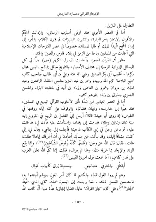 ‫التاريخي‬ ‫ومساره‬ ‫القرآني‬ ‫اإلعجاز‬
-
107
-
‫اﻟ‬
‫ﻌﺪد‬
19
‫ﺳﺒﺘﻤﺒﺮ‬ ،
2019
.‫يل‬‫التنز‬ ‫على‬ ‫التطاول‬
‫ِكم‬‫ح‬‫ل‬‫ا‬ ‫وازدانت‬ ،‫الرسائل‬ ‫أسلوب‬ ‫ارتقى‬ ‫فقد‬ ‫الأموي‬ ‫العصر‬ ‫في‬ ‫أما‬
‫ال‬ ‫وانتشرت‬ ،‫العبارة‬ ‫حر‬‫س‬‫و‬ ‫جاز‬‫ي‬‫بالإ‬ ‫والأقوال‬
‫إلى‬ ‫جوء‬ ُ
ّ‫ل‬‫وال‬ ،‫الكلام‬ ‫فنون‬ ‫في‬ ‫مبارزات‬
‫للملك‬ ‫ًا‬‫د‬‫تأيي‬ ‫جج‬ُ‫ح‬‫ال‬ ‫إيراد‬
‫الإسلامية‬ ‫الفتوحات‬ ‫عصر‬ ‫في‬ ‫ًا‬‫ص‬‫خصو‬ ‫للمساندة‬ ‫طلبا‬ ‫أو‬
.‫والهند‬ ‫والصين‬ ‫فارس‬ ‫بلاد‬ ‫في‬ ‫الزمن‬ ‫من‬ ‫ردحا‬ ‫المسلمين‬ ‫من‬ ‫أخذت‬ ‫التي‬
‫الـكريم‬ ‫الرسول‬ ‫وأحاديث‬ ،‫عجز‬
ُ ‫الم‬ ‫القرآن‬ ‫أثر‬ ‫فظهر‬
(‫)ص‬
‫كل‬ ‫في‬ ‫ا‬ً
ّ‫جلي‬
‫الديو‬ ‫الرسائل‬
‫المرسلة‬ ‫انية‬
‫بنماذج‬ ‫حافل‬ ‫والتاريخ‬ ،‫الأمصار‬ ‫ختلف‬‫م‬ ‫إلى‬
-
‫جال‬‫م‬ ‫ليس‬
‫كرها‬
‫ذ‬
-
‫كتاب‬ ‫صاحب‬ ‫طالب‬ ‫أبي‬ ‫بن‬ ‫وعلي‬ ‫عنه‬ ‫الله‬ ‫رضي‬ ‫الصديق‬ ‫بكر‬ ‫أبي‬ ‫خطب‬‫ك‬
‫وعبد‬ ‫الراشدين‬ ‫خلفاء‬‫ل‬‫ا‬ ‫خامس‬ ‫العزيز‬ ‫عبد‬ ‫بن‬ ‫وعمر‬ ‫وجهه؛‬ ‫الله‬ ‫كرم‬ "‫البلاغة‬ ‫"نهج‬
‫خط‬ ‫في‬ ‫أبيه‬ ‫بن‬ ‫ياد‬‫وز‬ ‫العاص‬ ‫بن‬ ‫وعمرو‬ ‫مروان‬ ‫بن‬ ‫الملك‬
‫حسن‬‫ل‬‫وا‬ ‫البتراء‬ ‫بته‬
.‫كثير‬ ‫وغيرهم‬ ‫ياد‬‫ز‬ ‫بن‬ ‫وطارق‬ ‫البصري‬
،‫المسلمين‬ ‫في‬ ‫البديع‬ ‫القرآني‬ ‫الأسلوب‬ ‫تأثير‬ ‫ة‬ َ
ّ‫د‬‫ش‬ ‫فمن‬ ‫العباسي‬ ‫العصر‬ ‫في‬ ‫أما‬
‫وا‬ُ
ّ‫هب‬ ‫فقد‬
‫في‬ ‫ووقعها‬ ‫آياته‬ ‫كنه‬ ‫على‬ ‫والوقوف‬ ،‫فضائله‬ ‫وتبيان‬ ،‫مدارسته‬ ‫إلى‬
:
ً ‫قائلا‬ ‫عبيدة‬ ‫أبو‬ ‫روى‬ ‫إذ‬ ،‫النفوس‬
‫الربيع‬ ‫بن‬ ‫الفضل‬ َ
ّ‫ي‬‫إل‬ ‫أرسل‬
‫إليه‬ ‫خروج‬‫ل‬‫ا‬ ‫في‬
‫فدخلت‬ ،‫لي‬ ‫فأذن‬ ‫عليه‬ ‫واستأذنت‬ ،‫بغداد‬ ‫إلى‬ ‫فقدمت‬ ،‫ومائة‬ ‫وثمانين‬ ‫ثمان‬ ‫سنة‬
:‫لي‬ ‫وقال‬ ،‫جانبي‬ ‫إلى‬ ‫فأجلسه‬ ‫هيئة‬ ‫له‬ ‫الكتاب‬ ‫زي‬ ‫في‬ ٌ‫ل‬‫رج‬ ‫دخل‬ ‫ثم‬ ،‫عليه‬
‫إني‬
‫إيا‬ ‫أعرفك‬ ‫أن‬ ‫لي‬ ‫أفتأذن‬ ،‫مسألة‬ ‫عن‬ ‫سألت‬ ‫وقد‬ ،‫إليك‬ ‫ا‬ً ‫مشتاق‬ ‫كنت‬
:‫فقلت‬ ‫ها؟‬
:‫فقال‬ ،‫هات‬
‫عز‬ ‫الله‬ ‫قال‬
‫وجل‬
:
)
َ‫ط‬
ِ‫ن‬‫ِي‬‫ط‬‫ا‬َ ‫ي‬ َ
ّ‫ش‬‫ال‬ ُ
‫وس‬ُ‫ُء‬‫ر‬ ُ‫ه‬َ
ّ‫ن‬َ‫َأ‬‫ك‬ ‫َا‬‫ه‬ُ‫لع‬
(
)
26
(
‫يقع‬ ‫وإنما‬ ،
:‫فقلت‬ ،‫يعرف‬ ‫لم‬ ‫وهذا‬ ،‫مثله‬ ‫عرفه‬ ‫بما‬ ‫والإيعاد‬ ‫الوعد‬
‫العرب‬ ‫تعالى‬ ‫الله‬ ‫م‬َ
ّ‫كل‬ ‫إنما‬
‫القيس‬ ‫امرئ‬ ‫قول‬ ‫سمعت‬ ‫أما‬ ،‫كلامهم‬ ‫قدر‬ ‫على‬
)
27
(
:
‫مضاجعي‬ ‫والمشرفي‬ ‫ني‬
ُ ‫أيقتل‬
‫أغوال‬ ‫كأنياب‬ ‫زرق‬ ‫ومسنونة‬
‫ولـ‬ ،‫قط‬ ‫الغول‬ ‫يروا‬ ‫لم‬ ‫وهم‬
‫به؛‬ ‫أوعدوا‬ ‫يهولهم‬ ‫الغول‬ ‫أمر‬ ‫كان‬ ‫لما‬ ‫كنهم‬
...‫ذلك‬ ‫الفضل‬ ‫فاستحسن‬
‫ُه‬ ‫يت‬َ
ّ‫سم‬ ‫الذي‬ ‫كتابي‬ ُ‫عملت‬ ‫البصرة‬ ‫إلى‬ ‫رجعت‬ ‫فلما‬
"‫جاز‬‫م‬‫"ال‬
)
28
(
‫كتابه‬ ‫ففي‬ ‫؛‬
"
‫القرآن‬ ‫جاز‬‫م‬
"
‫الله‬ ‫كتاب‬ َ
ّ‫ن‬‫أ‬ :‫منها‬ ‫ة‬ َ
ّ‫د‬‫ع‬ ‫ية‬‫جاز‬‫ع‬‫إ‬ ‫قضايا‬ ‫تناول‬
 