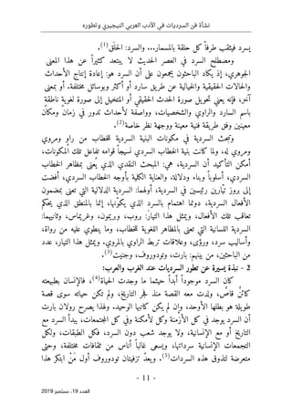 ‫النيج‬ ‫العربي‬ ‫األدب‬ ‫في‬ ‫السرديات‬ ‫فن‬ ‫نشأة‬
‫ي‬
‫وتطوره‬ ‫ري‬
-
11
-
‫اﻟ‬
‫ﻌﺪد‬
19
‫ﺳﺒﺘﻤﺒﺮ‬ ،
2019
‫يسرد‬
‫فيثقب‬
ً ‫طرفا‬
‫كل‬
‫حلقة‬
‫بالمسمار‬
...
‫والسرد‬
:
‫َق‬ ‫حل‬‫ل‬‫ا‬
)
1
(
.
‫ومصطلح‬
‫السرد‬
‫العصر‬ ‫في‬
‫حد‬‫ل‬‫ا‬
‫يث‬
‫لا‬
‫يبتعد‬
ً ‫كثيرا‬
‫عن‬
‫هذا‬
‫المعنى‬
،‫جوهري‬‫ل‬‫ا‬
‫إذ‬
‫يكاد‬
‫يجمعون‬ ‫الباحثون‬
‫على‬
‫أن‬
‫السرد‬
‫هو‬
:
‫إعادة‬
‫إنتاج‬
‫الأحداث‬
‫حالات‬‫ل‬‫وا‬
‫حقيقية‬‫ل‬‫ا‬
‫عن‬ ‫خيالية‬‫ل‬‫وا‬
‫يق‬‫طر‬
‫سارد‬
‫أو‬
‫أكثر‬
‫وبوسائل‬
‫أو‬ .‫ختلفة‬‫م‬
‫بمعنى‬
،‫آخر‬
‫فإنه‬
‫يل‬‫حو‬‫ت‬ ‫يعني‬
‫صورة‬
‫حدث‬‫ل‬‫ا‬
‫حقيقي‬‫ل‬‫ا‬
‫أو‬
‫المتخيل‬
‫إلى‬
‫صورة‬
ٍ‫ة‬‫ي‬‫لغو‬
ٍ‫ة‬‫ناطق‬
‫باسم‬
‫السارد‬
‫والراوي‬
،‫والشخصيات‬
‫وواصفة‬
‫لأحداث‬
‫تدور‬
‫في‬
‫زمان‬
‫ومكان‬
‫معينين‬
‫وفق‬
‫يقة‬‫طر‬
‫فنية‬
‫معينة‬
‫ووجهة‬
‫نظر‬
‫خاصة‬
)
2
(
.
‫ومروي‬ ٍ‫و‬‫را‬ ‫من‬ ‫خطاب‬‫ل‬‫ل‬ ‫السردية‬ ‫البنية‬ ‫مكونات‬ ‫في‬ ‫السردية‬ ‫حث‬‫ب‬‫وت‬
،‫المكونات‬ ‫تلك‬ ‫تفاعل‬ ‫قوامه‬ً ‫نسيجا‬ ‫السردي‬ ‫خطاب‬‫ل‬‫ا‬ ‫بنية‬ ‫كانت‬ ‫ولما‬ ،‫له‬ ‫ومروي‬
‫ال‬ ‫أن‬ ‫التأكيد‬ ‫أمكن‬
‫خطاب‬‫ل‬‫ا‬ ‫بمظاهر‬ ‫عنى‬
ُ ‫ي‬ ‫الذي‬ ‫النقدي‬ ‫المبحث‬ :‫هي‬ ،‫سردية‬
‫أفضت‬ ،‫السردي‬ ‫خطاب‬‫ل‬‫ا‬ ‫بأوجه‬ ‫الكلية‬ ‫والعناية‬ .‫ودلالة‬ ‫وبناء‬ ً ‫أسلوبا‬ ،‫السردي‬
‫بمضمون‬ ‫تعنى‬ ‫التي‬ ‫الدلالية‬ ‫السردية‬ :‫أولهما‬ ،‫السردية‬ ‫في‬ ‫رئيسين‬ ‫ّارين‬‫ي‬‫ت‬ ‫بروز‬ ‫إلى‬
‫إنما‬ ،‫ّنها‬‫و‬‫يك‬ ‫الذي‬ ‫بالسرد‬ ‫اهتمام‬ ‫دونما‬ ،‫السردية‬ ‫الأفعال‬
‫حكم‬‫ي‬ ‫الذي‬ ‫بالمنطق‬
:‫وثانيهما‬ ،‫وغريماس‬ ،‫وبريمون‬ ،‫بروب‬ :َ‫ر‬‫التيا‬ ‫هذا‬ ‫ويمثل‬ ،‫الأفعال‬ ‫تلك‬ ‫تعاقب‬
،‫رواة‬ ‫من‬ ‫عليه‬ ‫ينطوي‬ ‫وما‬ ،‫خطاب‬‫ل‬‫ل‬ ‫ية‬‫اللغو‬ ‫بالمظاهر‬ ‫تعنى‬ ‫التي‬ ‫اللسانية‬ ‫السردية‬
‫عدد‬ ،‫التيار‬ ‫هذا‬ ‫ويمثل‬ .‫بالمروي‬ ‫الراوي‬ ‫تربط‬ ‫وعلاقات‬ ،‫ورؤى‬ ،‫سرد‬ ‫وأساليب‬
‫بينه‬ ‫من‬ ،‫الباحثين‬ ‫من‬
‫وجنيت‬ ،‫وتودوروف‬ ،‫بارت‬ :‫م‬
)
3
(
.
2
-
:‫والعرب‬ ‫الغرب‬ ‫عند‬ ‫السرديات‬ ‫تطور‬ ‫عن‬ ‫يسيرة‬ ‫نبذة‬
‫حياة‬‫ل‬‫ا‬ ‫وجدت‬ ‫ما‬ ‫حيثما‬ ً ‫أبدا‬ ً ‫موجودا‬ ‫السرد‬ ‫كان‬
)
4
(
،
‫بطبيعته‬ ‫فالإنسان‬
‫ولم‬ ،‫التاريخ‬ ‫جر‬‫ف‬ ‫منذ‬ ‫القصة‬ ‫معه‬ ‫ولدت‬ ، ٌ
‫قاص‬ ٌ‫ن‬‫كائ‬
‫ت‬
‫قصة‬ ‫سوى‬ ‫حياته‬ ‫كن‬
‫الوح‬ ‫كاتبها‬ ‫يكن‬ ‫لم‬ ‫وإن‬ ،‫الأوحد‬ ‫بطلها‬ ‫هو‬ ‫يلة‬‫طو‬
‫بارت‬ ‫رولان‬ ‫يصرح‬ ‫ولهذا‬ .‫يد‬
‫مع‬ ‫السرد‬ ‫يبدأ‬ ،‫جتمعات‬‫م‬‫ال‬ ‫كل‬ ‫وفي‬ ‫لأمكنة‬ ‫وكل‬ ‫الأزمنة‬ ‫كل‬ ‫في‬ ‫يوجد‬ ‫السرد‬ ‫أن‬
‫ولكل‬ ،‫الطبقات‬ ‫فكل‬ ،‫السرد‬ ‫دون‬ ‫شعب‬ ‫يوجد‬ ‫ولا‬ ،‫الإنسانية‬ ‫مع‬ ‫أو‬ ‫التاريخ‬
‫وحتى‬ ،‫ختلفة‬‫م‬ ‫ثقافات‬ ‫من‬ ‫أناس‬ ً ‫غالبا‬ ‫ويسعى‬ ،‫سرداتها‬ ‫الإنسانية‬ ‫التجمعات‬
‫السردا‬ ‫هذه‬ ‫لتذوق‬ ‫متعرضة‬
‫ت‬
)
5
(
.
‫هذا‬ ‫ابتكر‬ ْ‫َن‬‫م‬ ‫أول‬ ‫تودوروف‬ ‫تزفيتان‬ ّ‫د‬‫يع‬‫و‬
 