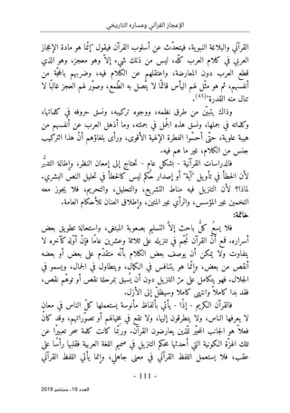 ‫التاريخي‬ ‫ومساره‬ ‫القرآني‬ ‫اإلعجاز‬
-
111
-
‫اﻟ‬
‫ﻌﺪد‬
19
‫ﺳﺒﺘﻤﺒﺮ‬ ،
2019
‫ية‬‫النبو‬ ‫والبلاغة‬ ‫القرآني‬
،
‫ف‬
‫فيقول‬ ‫القرآن‬ ‫أسلوب‬ ‫عن‬ ‫ّث‬‫د‬‫يتح‬
"
‫جاز‬‫ع‬‫الإ‬ ‫مادة‬ ‫هو‬ ‫ما‬ّ‫إن‬
‫ّه‬‫كل‬ ‫العرب‬ ‫كلام‬ ‫في‬ ‫العربي‬
،
‫ليس‬
‫ش‬ ‫ذلك‬ ‫من‬
‫يء‬
‫معجز‬ ‫وهو‬ ّ ‫إلا‬
،
‫الذي‬ ‫وهو‬
‫المعارضة‬ ‫دون‬ ‫العرب‬ ‫قطع‬
،
،‫فيه‬ ‫الكلام‬ ‫عن‬ ‫واعتقلهم‬
‫من‬ ‫ّة‬‫ج‬‫ح‬‫بال‬ ‫وضربهم‬
‫أنفسهم‬
،
‫لهم‬ ‫ّل‬‫مث‬ ‫هو‬ ‫ثم‬
‫ّمع‬‫ط‬‫ال‬ ‫به‬ ‫ّصل‬‫ت‬‫ي‬ ‫لا‬ ‫ا‬ً ‫قائم‬ ‫اليأس‬
،
‫العجز‬ ‫لهم‬ ‫ّر‬‫و‬‫وص‬
‫لا‬ ‫ا‬ً ‫غالب‬
‫القدرة‬ ‫منه‬ ‫تنال‬
"
)
45
(
.
‫ي‬ ‫وذاك‬
‫ت‬
‫نظمه‬ ‫طرق‬ ‫من‬ ‫ن‬
ّ ‫بي‬
،
‫تركيبه‬ ‫ووجوه‬
،
‫كلماتها‬ ‫في‬ ‫حروفه‬ ‫ونسق‬
،
‫وكلماته‬
‫جملها‬ ‫في‬
،
‫في‬ ‫مل‬
ُ ‫ج‬‫ل‬‫ا‬ ‫هذه‬ ‫ونسق‬
‫جملته‬
،
‫أنفسهم‬ ‫عن‬ ‫العرب‬ ‫أذهل‬ ‫وما‬
‫من‬
‫ية‬‫علو‬ ‫هيبة‬
،
‫الأقوى‬ ‫الإلهية‬ ‫الفطرة‬ ‫ّوا‬‫س‬‫أح‬ ‫ّى‬‫حت‬
،
‫التركيب‬ ‫هذا‬ ّ‫ن‬‫أ‬ ‫بلغاؤهم‬ ‫ورأى‬
‫الكلام‬ ‫من‬ ‫جنس‬
،
.‫فيه‬ ‫هم‬ ‫ما‬ ‫غير‬
‫القرآنية‬ ‫فالدراسات‬
-
‫عام‬ ‫بشكل‬
-
‫ر‬ُ
ّ‫ب‬‫التد‬ ‫وإطالة‬ ،‫النظر‬ ‫إمعان‬ ‫إلى‬ ‫حتاج‬‫ت‬
.‫البشري‬ ‫النص‬ ‫حليل‬‫ت‬ ‫في‬ ‫خطأ‬‫ل‬‫كا‬ ‫ليس‬ ‫ُكم‬‫ح‬ ‫إصدار‬ ‫أو‬ "‫"آية‬ ‫يل‬‫تأو‬ ‫في‬ ‫خطأ‬‫ل‬‫ا‬ ‫لأن‬
‫الت‬ ‫لأن‬ ‫لماذا؟‬
‫والتحليل‬ ،‫يع‬‫التشر‬ ‫مناط‬ ‫فيه‬ ‫يل‬‫نز‬
،
‫معه‬ ‫جوز‬‫ي‬ ‫فلا‬ ،‫والتحريم‬
‫والرأي‬ ،‫المؤسس‬ ‫غير‬ ‫التخمين‬
.‫العامة‬ ‫للأحكام‬ ‫العنان‬ ‫وإطلاق‬ ،‫المتين‬ ‫غير‬
:‫خاتمة‬
‫بعض‬ ‫يق‬‫تطو‬ ‫واستحالة‬ ،‫المبتغى‬ ‫بصعوبة‬ ‫التسليم‬ َ
ّ ‫إلا‬ ‫باحث‬ ُ
ّ‫ل‬‫ك‬ ُ‫ع‬‫يس‬ ‫فلا‬
‫أسراره‬
.
‫لا‬ ‫كآخره‬‫ّله‬‫و‬‫أ‬ ّ‫ن‬‫فإ‬ ‫ًا‬‫م‬‫عا‬ ‫وعشرين‬ ‫ثلاثة‬ ‫على‬ ‫يله‬‫تنز‬ ‫في‬ ‫ّم‬‫ُج‬‫ن‬ ‫القرآن‬ ّ‫ن‬‫أ‬ ‫فمع‬
‫أ‬ ‫بعض‬ ‫على‬ ‫ّم‬‫د‬‫متق‬ ‫ّه‬‫بأن‬ ‫الكلام‬ ‫بعض‬ ‫يوصف‬ ‫أن‬ ‫يمكن‬ ‫ولا‬ ‫يتفاوت‬
‫بعضه‬ ‫و‬
‫بعض‬ ‫من‬ ‫أنقص‬
،
‫مال‬‫ك‬‫الـ‬ ‫في‬ ‫يتنافس‬ ‫هو‬ ‫ما‬ّ‫وإن‬
،
‫جمال‬‫ل‬‫ا‬ ‫في‬ ‫ويتطاول‬
‫ويسمو‬ ،
‫في‬
.‫جلال‬‫ل‬‫ا‬
‫نقص‬ ‫ّم‬‫ه‬‫تو‬ ‫أو‬ ‫نقص‬ ‫بمرحلة‬ ‫سبق‬
ُ ‫ي‬ ‫أن‬ ‫دون‬ ‫يل‬‫التنز‬ ّ‫مر‬ ‫على‬ ‫يتكامل‬ ‫فهو‬
،
‫كاملا‬ ‫وانتهى‬ً ‫كاملا‬ ‫بدا‬ ‫فقد‬
‫الأزل‬ ‫إلى‬ ّ‫ل‬‫وسيظ‬
.
‫الـكريم‬ ‫فالقرآن‬
-
‫ًا‬‫ذ‬‫إ‬
-
‫الناس‬ ّ‫ل‬‫ك‬ ‫يستعملها‬ ‫مأنوسة‬ ‫بألفاظ‬ ‫يأتي‬
ٍ‫ن‬‫معا‬ ‫في‬
‫الناس‬ ‫يعرفها‬ ‫لا‬
،
‫إليها‬ ‫يتطرقون‬ ‫ولا‬
،
‫ّراتهم‬‫و‬‫تص‬ ‫أو‬ ‫خيالهم‬ِ‫م‬ ‫في‬ ‫تقع‬ ‫ولا‬
،
‫كان‬ ‫وقد‬
.‫القرآن‬ ‫يعارضون‬ ‫ّذين‬‫لل‬ ‫ّر‬‫ي‬‫ح‬‫م‬‫ال‬ ‫جانب‬‫ل‬‫ا‬ ‫هو‬ ً ‫فعلا‬
‫ًا‬‫ر‬‫تعبي‬ ‫حر‬‫س‬ ‫كلمة‬ ‫كانت‬ ‫ما‬ّ‫ورب‬
‫عن‬
‫أحدثها‬ ‫التي‬ ‫الـكونية‬ ‫ّة‬‫الهز‬ ‫تلك‬
‫على‬ ‫ًا‬‫س‬‫رأ‬ ‫فقلبها‬ ‫العربية‬ ‫اللغة‬ ‫صميم‬ ‫في‬ ‫يل‬‫التنز‬ ‫حكم‬‫م‬
‫عقب‬
،
‫ف‬
‫جاهلي‬ ‫معنى‬ ‫في‬ ‫القرآني‬ ‫اللفظ‬ ‫يستعمل‬ ‫لا‬
،
‫القرآني‬ ‫اللفظ‬ ‫يأتي‬ ‫وإنما‬
 