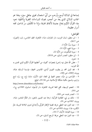 ‫قوفي‬ ‫أحمد‬ .‫د‬
-
112
-
‫اﻟﺘﺮاث‬ ‫ﺣﻮﻟﻴﺎت‬ ‫ﻣﺠﻠﺔ‬
‫جاهلي‬ ‫لغوي‬ ‫استعمال‬ ّ‫أي‬ ‫من‬ ‫وأرحب‬ ‫أوسع‬ ‫الدلالة‬ ‫في‬ ‫بمساحة‬
،‫سبق‬
‫هو‬ ‫وهذا‬
‫ّها‬‫ق‬‫وأش‬ ‫ية‬‫اللغو‬ ‫الدراسات‬ ‫حوث‬‫ب‬ ‫أصعب‬ ‫من‬ ّ‫د‬‫ع‬
ُ ‫ي‬ ‫الذي‬ ‫الدلالي‬ ‫جانب‬‫ل‬‫ا‬
،
‫نعم‬
،
‫قديمة‬ ‫لألفاظ‬ ‫جديدة‬ ٍ‫ن‬‫بمعا‬ ‫الـكريم‬ ‫القرآن‬ ‫جاء‬
،
‫ت‬ ‫ما‬ ‫وإذا‬
‫حته‬‫ت‬ ‫تداعت‬ ٌّ‫ر‬‫س‬ ‫ّف‬‫ش‬‫ك‬
.‫عظيمة‬ ‫أسرار‬
‫الهوامش‬
:
1
-
‫منظور‬ ‫ابن‬
:
،‫المعارف‬ ‫دار‬ ،‫العرب‬ ‫لسان‬
‫ط‬
1
،
،‫القاهرة‬
‫)العين‬ ‫باب‬ ،‫خامس‬‫ل‬‫ا‬ ‫جلد‬‫م‬‫ال‬
،(
‫ص‬
2817
.
2
-
‫الآية‬ ،‫سبأ‬ ‫سورة‬
5
.
3
-
‫الآية‬ ،‫حج‬‫ل‬‫ا‬ ‫سورة‬
51
.
4
-
‫الآية‬ ‫من‬ ،‫العنكبوت‬ ‫سورة‬
22
.
5
-
:‫منظور‬ ‫ابن‬
‫ص‬ ،‫السابق‬ ‫المصدر‬
2818
.
6
-
‫نف‬
‫سه‬
.
7
-
‫نبيه‬ ‫تعالى‬ ‫الله‬ َ
ّ
‫خص‬
(‫)ص‬
‫أعظمها‬ ‫من‬ ،‫كثيرة‬ ‫بمعجزات‬
‫الـكريم‬ ‫القرآن‬
‫به‬ ‫حدى‬‫ت‬ ‫الذي‬
‫الله‬
‫العرب‬
.
8
-
‫آبادي‬ ‫الفيروز‬ ‫يعقوب‬ ‫بن‬ ‫محمد‬ ‫الدين‬ ‫جد‬‫م‬
:
،‫حيط‬‫م‬‫ال‬ ‫القاموس‬
‫الرسالة‬ ‫مؤسسة‬
‫ط‬ ،
8
،
‫بيروت‬
2005
‫ص‬ ،
180
.
9
-
‫ّاد‬‫عب‬ ‫بن‬ ‫احب‬ّ‫الص‬
:
:‫مادة‬ ،‫الأول‬ ‫جزء‬‫ل‬‫ا‬ ،‫اللغة‬ ‫في‬ ‫حيط‬‫م‬‫ال‬ ‫معجم‬
‫نسخ‬ ،(‫ز‬ ،‫ج‬ ،‫)ع‬
‫ص‬ ،‫الإسلامية‬ ‫مشكاة‬ ‫مكتبة‬ ‫وتنسيق‬ ‫وترتيب‬
58
-
59
‫الموقع‬ ،
:
http://www.almeshkat.com/books/
10
-
،‫ّعوة‬‫د‬‫ال‬ ‫دار‬ ،‫القاهرة‬ ،‫العربية‬ ‫اللغة‬ ‫مجمع‬ ،‫الوسيط‬ ‫المعجم‬
‫استانبول‬
1989
،‫م‬
‫ج‬
1
،
‫ص‬
591
.
11
-
‫ال‬
‫نفسه‬ ‫مصدر‬
‫ص‬ ،
585
.
12
-
‫نبي‬ ‫بن‬ ‫مالك‬
:
‫ترجمة‬ ،‫القرآنية‬ ‫الظاهرة‬
،‫شاهين‬ ‫الصبور‬ ‫عبد‬
،‫المعاصر‬ ‫الفكر‬ ‫دار‬
‫ط‬
4
،
‫بيروت‬
1987
‫ص‬ ،‫م‬
59
.
13
-
‫عرفه‬ ‫المعطي‬ ‫عبد‬ ‫العزيز‬ ‫عبد‬
:
‫عالم‬ ،‫العربية‬ ‫البلاغة‬ ‫تدوين‬ ‫في‬ ‫وأثرها‬ ‫القرآني‬ ‫جاز‬‫ع‬‫الإ‬ ‫قضية‬
،‫الـكتب‬
‫ط‬
1
،
‫بيروت‬
1985
‫ص‬ ،‫م‬
23
.
14
-
‫القي‬ ‫سورة‬
‫الآيتان‬ ،‫امة‬
17
-
18
.
15
-
‫عرفة‬ ‫المعطي‬ ‫عبد‬ ‫العزيز‬ ‫عبد‬
:
‫السابق‬ ‫المرجع‬
‫ص‬ ،
25
.
 