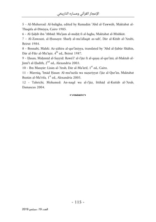 ‫التاريخي‬ ‫ومساره‬ ‫القرآني‬ ‫اإلعجاز‬
-
115
-
‫اﻟ‬
‫ﻌﺪد‬
19
‫ﺳﺒﺘﻤﺒﺮ‬ ،
2019
5 - Al-Mubarrad: Al-balāgha, edited by Ramadān ‘Abd al-Tawwāb, Maktabat al-
Thaqāfa al-Dīniyya, Cairo 1985.
6 - Al-Ṣaḥib ibn ‘Abbād: Mu‘jam al-muḥīṭ fi al-lugha, Maktabat al-Mishkāt.
7 - Al-Zawzanī, al-Ḥussayn: Sharḥ al-mu‘allaqāt as-sab‘, Dār al-Kitāb al-‘Arabī,
Beirut 1984.
8 - Bennabi, Malek: Az-ẓāhira al-qur’āniyya, translated by ‘Abd al-Ṣabūr Shāhīn,
Dār al-Fikr al-Mu‘āṣir, 4
th
ed., Beirut 1987.
9 - Ḥasan, Maḥmūd al-Sayyid: Rawā’i‘ al-i‘jāz fī al-qaṣaṣ al-qur’ānī, al-Maktab al-
Jāmi‘ī al-Ḥadīth, 2
nd
ed., Alexandria 2003.
10 - Ibn Manẓūr: Lisān al-‘Arab, Dār al-Ma‘ārif, 1
st
ed., Cairo.
11 - Marzūq, ‘Imād Ḥasan: Al-mu‘tazila wa naẓariyyat i‘jāz al-Qur’ān, Maktabat
Bustān al-Ma‘rifa, 1
st
ed., Alexandria 2005.
12 - Tahrichi, Mohamed: An-naqd wa al-i‘jāz, Ittihād al-Kuttāb al-‘Arab,
Damascus 2004.
o
 