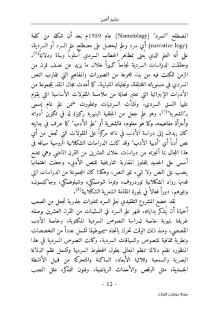 ‫أمين‬ ‫بشير‬
-
12
-
‫اﻟﺘﺮاث‬ ‫ﺣﻮﻟﻴﺎت‬ ‫ﻣﺠﻠﺔ‬
‫المصطلح‬
"
‫السرد‬
"
)
Narratology
(
‫عام‬
1959
‫كلمة‬ ‫من‬ ‫شكله‬ ‫أن‬ ‫بعد‬ ‫م‬
)
narrative logy
(
،‫السردية‬ ‫أو‬ ‫السرد‬ ‫علم‬ ‫مصطلح‬ ‫على‬ ‫ليحصل‬ ‫وعلم‬ ‫سرد‬ ‫أي‬
ً ‫ودلالة‬ ً‫وبناء‬ ً ‫أسلوبا‬ ‫السردي‬ ‫خطاب‬‫ل‬‫ا‬ ‫بمظاهر‬ ‫عنى‬
ُ ‫ي‬ ‫الذي‬ ‫العلم‬ ‫أنه‬ ‫على‬
)
6
(
.
‫الد‬ ‫وحققت‬
‫من‬ ‫قرن‬ ‫نصف‬ ‫عن‬ ‫يزيد‬ ‫ما‬ ‫خلال‬ ً ‫كبيرا‬ ً ‫جاحا‬‫ن‬ ‫السردية‬ ‫راسات‬
‫النص‬ ‫تقارب‬ ‫التي‬ ‫والمفاهيم‬ ‫التصورات‬ ‫من‬ ‫مجموعة‬ ‫بناء‬ ‫من‬ ‫فيه‬ ‫تمكنت‬ ‫الزمن‬
‫من‬ ‫جموعة‬‫م‬‫ب‬ ‫النقد‬ ‫جال‬‫م‬ ‫أمدت‬ ‫ما‬‫ك‬ .‫المتباينة‬ ‫جلياته‬‫ت‬‫و‬ ،‫ختلفة‬‫م‬‫ال‬ ‫ياته‬‫مستو‬ ‫في‬ ‫السردي‬
‫المقولا‬ ‫ملامسة‬ ‫من‬ ‫فعالة‬ ‫تعتبر‬ ‫التي‬ ‫الإجرائية‬ ‫الأدوات‬
‫التي‬ ‫الأساسية‬ ‫ت‬
‫ي‬
‫قوم‬
‫يسمى‬ ‫عام‬ ‫علم‬ ‫ضمن‬ ‫وتطورت‬ ‫السرديات‬ ‫ونشأت‬ .‫السردي‬ ‫النسق‬ ‫عليها‬
"‫ية‬‫بـ"الشعر‬
)
7
(
،
‫أدواته‬ ‫تكوين‬ ‫في‬ ‫له‬ ‫ركيزة‬ ‫ية‬‫البنيو‬ ‫خلفية‬‫ل‬‫ا‬ ‫من‬ ‫جعل‬ ‫علم‬ ‫وهو‬
‫معلوم‬ ‫هو‬ ‫ما‬‫ك‬‫و‬ .‫مفاهيمه‬ ‫وأجرأة‬
،
‫بدايته‬ ‫في‬ ‫عرف‬ ‫ما‬‫ك‬ "‫الأدب‬ ‫"علم‬ ‫أو‬ ‫ية‬‫فالشعر‬
‫ذا‬ ‫في‬ ‫الأدب‬ ‫دراسة‬ ‫إلى‬ ‫يهدف‬ ‫كان‬
‫أي‬ ‫من‬ ‫جعل‬‫ت‬ ‫التي‬ ‫المقولات‬ ‫على‬ ً ‫كزا‬
‫مر‬ ‫ته‬
‫في‬ ‫سياقه‬ ‫الروسية‬ ‫الشكلانية‬ ‫الدراسات‬ ‫كانت‬ ‫وقد‬ "‫الأدب‬ ‫"أدبية‬ ‫أي‬ً ‫أدبا‬ ‫نص‬
‫تضع‬ ‫وهي‬ ‫الماضي‬ ‫القرن‬ ‫من‬ ‫العشرين‬ ‫خلال‬ ‫دراسات‬ ‫من‬ ‫جزته‬‫ن‬‫أ‬ ‫بما‬ ‫جال‬‫م‬‫ال‬ ‫هذا‬
‫للنص‬ ‫خية‬‫ي‬‫التار‬ ‫المقاربة‬ ‫جاوز‬‫ت‬‫ي‬ ‫جديد‬‫ل‬‫ا‬ ‫على‬ ‫أسس‬
‫اهتمامها‬ ‫وجعلت‬ ،‫الأدبي‬
‫على‬ ‫ينصب‬
‫التي‬ ‫الدراسات‬ ‫من‬ ‫جموعة‬‫م‬‫ال‬ ‫كان‬ ‫وهكذا‬ ،‫النص‬ ‫غير‬ ‫شيء‬ ‫ولا‬ ‫النص‬
‫شومسك‬ ‫وتوما‬ ،‫توردروف‬ ‫الشكلانية‬ ‫رواد‬ ‫قدمها‬
‫ي‬
‫وشيلوفسك‬ ،
‫ي‬
،
،‫وجاكبسون‬
‫الشكلانية‬ ‫ية‬‫الشعر‬ ‫المقامة‬ ‫بلورة‬ ‫في‬ً ‫فعالا‬ً ‫دورا‬ ،‫وغيرهم‬
)
8
(
.
‫الصعب‬ ‫من‬ ‫جعل‬‫ت‬ ‫ية‬‫جذر‬ ‫لتغيرات‬ ‫السرد‬ ‫لعلم‬ ‫التقليدي‬ ‫المشروع‬ ‫خضع‬ ‫لقد‬
‫أحيانا‬
‫بوصفه‬ ‫العشرين‬ ‫القرن‬ ‫من‬ ‫الستينات‬ ‫في‬ ‫السرد‬ ‫علم‬ ‫ظهر‬ .‫بداياته‬ ‫كر‬
‫تذ‬ُ ‫ي‬ ‫أن‬
‫الأدب‬ ‫وخاصة‬ ،‫المكتوبة‬ ‫السردية‬ ‫النصوص‬ ‫لدراسة‬ ‫خاصة‬ ‫ية‬‫بنيو‬ ‫يقة‬‫طر‬
‫التخصصات‬ ‫من‬ً ‫عددا‬ ‫تشمل‬ ‫سيميوطيقا‬ ‫جاه‬‫ت‬‫با‬ ‫حرك‬‫ت‬ ‫الوقت‬ ‫ذلك‬ ‫ومنذ‬ ‫القصصي؛‬
‫وكان‬ ،‫السردية‬ ‫والسياقات‬ ‫للنصوص‬ ‫ثقافية‬ ‫ية‬‫ونظر‬
‫ت‬
‫السرد‬ ‫النصوص‬
‫هذا‬ ‫في‬ ‫ية‬
‫الدلالة‬ ‫نظم‬ ‫وتشمل‬ ‫السردية‬ ‫خطوط‬‫ل‬‫ا‬ ‫بطول‬ ‫المعاني‬ ‫تنظم‬ ‫دلالة‬ ‫نظم‬ ،‫المنظور‬
‫الأنشطة‬ ‫قبيل‬ ‫من‬ ‫كة‬
‫والمتحر‬ ‫الساكنة‬ ،‫الأبعاد‬ ‫وثلاثية‬ ‫والسمعية‬ ‫ية‬‫البصر‬
‫النصب‬ ‫مثل‬ ،‫كر‬
‫التذ‬ ‫وفنون‬ ،‫ياضية‬‫الر‬ ‫والأحداث‬ ‫الرقص‬ ‫مثل‬ ،‫جسدية‬‫ل‬‫ا‬
 