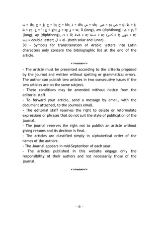 - 6 -
‫ث‬ = th; ‫ج‬ = j; ‫ح‬ = ḥ; ‫خ‬ = kh; ‫ذ‬ = dh; ‫ش‬ = sh; ‫ص‬ = ṣ; ‫ض‬ = ḍ; ‫ط‬ = ṭ;
‫ظ‬ = ẓ; ‫ع‬ = ‘; ‫غ‬ = gh; ‫ق‬ = q; ‫و‬ = w, ū (long), aw (diphthong); ‫ي‬ = y, ī
(long), ay (diphthong), ‫ى‬ = ā; ‫ﻓﺘﺣﺔ‬ = a; ‫ﺿﻣﺔ‬ = u; ‫ﻛﺳﺮة‬ = i; ‫ﺗﻧوﻳ‬
‫ن‬ = n;
‫ﺷدة‬ = double letter; ‫ال‬ = al- (both solar and lunar).
30 - Symbols for transliteration of Arabic letters into Latin
characters only concern the bibliographic list at the end of the
article.
o
- The article must be presented according to the criteria proposed
by the journal and written without spelling or grammatical errors.
The author can publish two articles in two consecutive issues if the
two articles are on the same subject.
- These conditions may be amended without notice from the
editorial staff.
- To forward your article, send a message by email, with the
document attached, to the journal's email.
- The editorial staff reserves the right to delete or reformulate
expressions or phrases that do not suit the style of publication of the
journal.
- The journal reserves the right not to publish an article without
giving reasons and its decision is final.
- The articles are classified simply in alphabetical order of the
names of the authors.
- The Journal appears in mid-September of each year.
- The articles published in this website engage only the
responsibility of their authors and not necessarily those of the
journal.
o
 