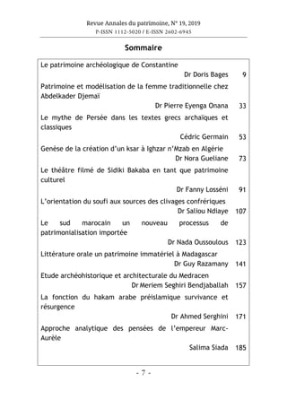 Revue Annales du patrimoine, N° 19, 2019
P-ISSN 1112-5020 / E-ISSN 2602-6945
- 7 -
Sommaire
Le patrimoine archéologique de Constantine
Dr Doris Bages 9
Patrimoine et modélisation de la femme traditionnelle chez
Abdelkader Djemaï
Dr Pierre Eyenga Onana 33
Le mythe de Persée dans les textes grecs archaïques et
classiques
Cédric Germain 53
Genèse de la création d’un ksar à Ighzar n’Mzab en Algérie
Dr Nora Gueliane 73
Le théâtre filmé de Sidiki Bakaba en tant que patrimoine
culturel
Dr Fanny Losséni 91
L’orientation du soufi aux sources des clivages confrériques
Dr Saliou Ndiaye 107
Le sud marocain un nouveau processus de
patrimonialisation importée
Dr Nada Oussoulous 123
Littérature orale un patrimoine immatériel à Madagascar
Dr Guy Razamany 141
Etude archéohistorique et architecturale du Medracen
Dr Meriem Seghiri Bendjaballah 157
La fonction du hakam arabe préislamique survivance et
résurgence
Dr Ahmed Serghini 171
Approche analytique des pensées de l’empereur Marc-
Aurèle
Salima Siada 185
 