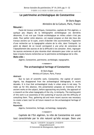 Revue Annales du patrimoine, N° 19, 2019, pp. 9 - 32
P-ISSN 1112-5020 / E-ISSN 2602-6945
Reçu le : 12/5/2019 - Accepté le : 21/6/2019
d.bages@hotmail.fr
© Université de Mostaganem, Algérie 2019
Le patrimoine archéologique de Constantine
Dr Doris Bages
Ministère de la Culture, Paris, France
Résumé :
Faute de travaux scientifiques, Constantine, capitale de l’Est algérien, a
quelque peu disparu de la bibliographie archéologique ces dernières
décennies. Il est vrai que l’étude archéologique en milieu urbain n’est pas
aisée. Pour pallier cette absence, cet exposé propose un état des lieux des
travaux anciens sur le sujet, avant d’aborder très succinctement, l’approche
d’une recherche sur la topographie urbaine de la ville, dans l’Antiquité. Le
point de départ de ce travail correspond à une prise de conscience de
l’éparpillement des sources et de la difficulté à les consulter. Ainsi, regrouper
les sources anciennes et plus récentes était nécessaire pour créer un outil de
base à toutes futures recherches sur le patrimoine archéologique de la ville.
Mots-clés :
Algérie, Constantine, patrimoine, archéologie, topographie.
o
The archaeological heritage of Constantine
Dr Doris Bages
Ministry of Culture, Paris, France
Abstract:
Due to lack of scientific work, Constantine, the capital of eastern
Algeria, has disappeared from the archaeological bibliography in recent
decades. It is true that archaeological study in urban areas is not easy. To
make up for this absence, this presentation proposes an inventory of the
ancient works on the subject, before approaching very briefly, the approach of
a research on the urban topography of the city, in Antiquity. The starting point
of this work is an awareness of the scattering of sources and the difficulty of
consulting them. Thus, gathering old and more recent sources was necessary
to create a basic tool for all future research on the archaeological heritage of
the city.
Keywords:
Algeria, Constantine, heritage, archaeology, topography.
o
Capitale de l’Est algérien, la ville de Constantine est avant
tout caractérisée par le site naturel qu’elle occupe. Dans une
 