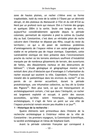 Dr Doris Bages
- 10 -
Revue Annales du patrimoine
zone de hautes plaines, un rocher s’élève avec sa forme
trapézoïdale, isolé du reste de la vallée à l’Ouest par un dénivelé
abrupt, et des plateaux du Mansourah à l’Est et du sidi M’Cid au
Nord par un profond ravin qui mesure 35m à l’entrée des gorges
et quelques 200m à la sortie. Seule une langue de terre,
aujourd’hui considérablement agrandie depuis la période
coloniale, permettait de rejoindre à pied la colline du Coudiat
Aty au Sud. Constantine, c’est donc un véritable piton de roche
calcaire dont l’étendue ne dépasse pas 45ha, coupé du reste du
territoire ; ce qui a dû poser de nombreux problèmes
d’aménagements de l’espace même si son assise géologique est
stable et ne présente pas de risque sismique. Cependant, cette
vulnérabilité sismique est bien présente dans l’environnement
proche du rocher où les terrains alentours souffrent d’instabilité
marquée par de nombreux glissements de terrain, des ouvertures
de failles, des éboulements rocheux et des destructions de
bâtisses(1)
. L’étude géologique et géographique montre qu’il
existait donc plus d’obstacles que d’avantages à l’urbanisation du
rocher escarpé qui soutient la ville. Cependant, l’homme s’est
installé dès le paléolithique dans les environs du rocher(2)
et les
parois de ce dernier accueillent, durant la période
protohistorique, une inhumation collective, au lieu dit la Grotte
des Pigeons(3)
. Bien plus tard, ce qui est historiquement et
archéologiquement certain, c’est que dans l’Antiquité, ce rocher
est largement exploité et occupé. A partir des sources
accessibles, qu’elles soient historiques, épigraphiques,
archéologiques, il s’agit de faire un point sur une ville de
l’espace provincial romain encore peu étudiée à ce jour(4)
.
1 - Historique de la recherche :
Quatre éléments sont primordiaux dans l'histoire de la
recherche archéologique à l'intérieur même de la ville de
Constantine : les premiers voyageurs, la Commission Scientifique,
la société archéologique et l'Atlas de Stéphane Gsell.
Avant la période coloniale française qui correspond à
 
