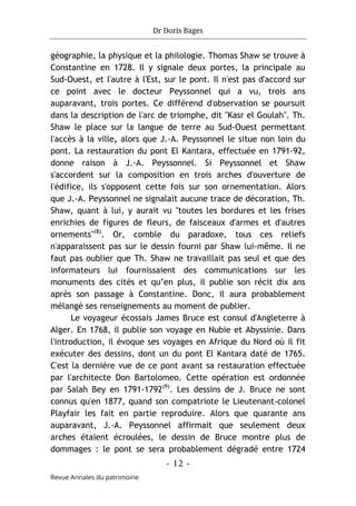 Dr Doris Bages
- 12 -
Revue Annales du patrimoine
géographie, la physique et la philologie. Thomas Shaw se trouve à
Constantine en 1728. Il y signale deux portes, la principale au
Sud-Ouest, et l'autre à l'Est, sur le pont. Il n'est pas d'accord sur
ce point avec le docteur Peyssonnel qui a vu, trois ans
auparavant, trois portes. Ce différend d'observation se poursuit
dans la description de l'arc de triomphe, dit "Kasr el Goulah". Th.
Shaw le place sur la langue de terre au Sud-Ouest permettant
l'accès à la ville, alors que J.-A. Peyssonnel le situe non loin du
pont. La restauration du pont El Kantara, effectuée en 1791-92,
donne raison à J.-A. Peyssonnel. Si Peyssonnel et Shaw
s'accordent sur la composition en trois arches d'ouverture de
l'édifice, ils s'opposent cette fois sur son ornementation. Alors
que J.-A. Peyssonnel ne signalait aucune trace de décoration, Th.
Shaw, quant à lui, y aurait vu "toutes les bordures et les frises
enrichies de figures de fleurs, de faisceaux d'armes et d'autres
ornements"(8)
. Or, comble du paradoxe, tous ces reliefs
n'apparaissent pas sur le dessin fourni par Shaw lui-même. Il ne
faut pas oublier que Th. Shaw ne travaillait pas seul et que des
informateurs lui fournissaient des communications sur les
monuments des cités et qu’en plus, il publie son récit dix ans
après son passage à Constantine. Donc, il aura probablement
mélangé ses renseignements au moment de publier.
Le voyageur écossais James Bruce est consul d'Angleterre à
Alger. En 1768, il publie son voyage en Nubie et Abyssinie. Dans
l'introduction, il évoque ses voyages en Afrique du Nord où il fit
exécuter des dessins, dont un du pont El Kantara daté de 1765.
C'est la dernière vue de ce pont avant sa restauration effectuée
par l'architecte Don Bartolomeo. Cette opération est ordonnée
par Salah Bey en 1791-1792(9)
. Les dessins de J. Bruce ne sont
connus qu'en 1877, quand son compatriote le Lieutenant-colonel
Playfair les fait en partie reproduire. Alors que quarante ans
auparavant, J.-A. Peyssonnel affirmait que seulement deux
arches étaient écroulées, le dessin de Bruce montre plus de
dommages : le pont se sera probablement dégradé entre 1724
 
