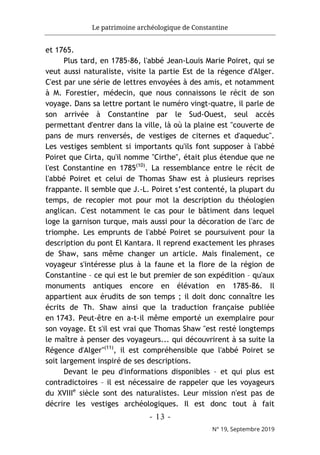 Le patrimoine archéologique de Constantine
- 13 -
N° 19, Septembre 2019
et 1765.
Plus tard, en 1785-86, l'abbé Jean-Louis Marie Poiret, qui se
veut aussi naturaliste, visite la partie Est de la régence d'Alger.
C'est par une série de lettres envoyées à des amis, et notamment
à M. Forestier, médecin, que nous connaissons le récit de son
voyage. Dans sa lettre portant le numéro vingt-quatre, il parle de
son arrivée à Constantine par le Sud-Ouest, seul accès
permettant d'entrer dans la ville, là où la plaine est "couverte de
pans de murs renversés, de vestiges de citernes et d'aqueduc".
Les vestiges semblent si importants qu'ils font supposer à l'abbé
Poiret que Cirta, qu'il nomme "Cirthe", était plus étendue que ne
l'est Constantine en 1785(10)
. La ressemblance entre le récit de
l'abbé Poiret et celui de Thomas Shaw est à plusieurs reprises
frappante. Il semble que J.-L. Poiret s’est contenté, la plupart du
temps, de recopier mot pour mot la description du théologien
anglican. C'est notamment le cas pour le bâtiment dans lequel
loge la garnison turque, mais aussi pour la décoration de l'arc de
triomphe. Les emprunts de l'abbé Poiret se poursuivent pour la
description du pont El Kantara. Il reprend exactement les phrases
de Shaw, sans même changer un article. Mais finalement, ce
voyageur s'intéresse plus à la faune et la flore de la région de
Constantine – ce qui est le but premier de son expédition – qu'aux
monuments antiques encore en élévation en 1785-86. Il
appartient aux érudits de son temps ; il doit donc connaître les
écrits de Th. Shaw ainsi que la traduction française publiée
en 1743. Peut-être en a-t-il même emporté un exemplaire pour
son voyage. Et s'il est vrai que Thomas Shaw "est resté longtemps
le maître à penser des voyageurs... qui découvrirent à sa suite la
Régence d'Alger"(11)
, il est compréhensible que l'abbé Poiret se
soit largement inspiré de ses descriptions.
Devant le peu d'informations disponibles – et qui plus est
contradictoires – il est nécessaire de rappeler que les voyageurs
du XVIIIe
siècle sont des naturalistes. Leur mission n'est pas de
décrire les vestiges archéologiques. Il est donc tout à fait
 