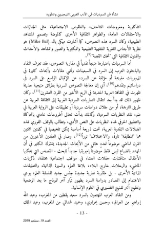 ‫النيج‬ ‫العربي‬ ‫األدب‬ ‫في‬ ‫السرديات‬ ‫فن‬ ‫نشأة‬
‫ي‬
‫وتطوره‬ ‫ري‬
-
13
-
‫اﻟ‬
‫ﻌﺪد‬
19
‫ﺳﺒﺘﻤﺒﺮ‬ ،
2019
‫الاجتماعية‬ ‫والطقوس‬ ،‫المتاحف‬ ‫ومعروضات‬ ‫ية‬‫التذكار‬
‫جنازات‬‫ل‬‫ا‬ ‫مثل‬ ،
‫المشاهد‬ ‫وتصميم‬ ‫كالموضة‬ ‫الأخرى‬ ‫الثقافية‬ ‫والظواهر‬ ،‫العامة‬ ‫والاحتفالات‬
‫بال‬ ‫ميكي‬ ‫أشارت‬ ‫ما‬‫ك‬ ،‫النصوص‬ ‫هذه‬ ‫السرد‬ ‫وكان‬ ،‫الطبيعية‬
)
Mike Bal
(
‫هو‬
‫والأحداث‬ ‫والمشاهد‬ ‫والصور‬ ‫والمكتوبة‬ ‫الطبيعية‬ ‫الشفهية‬ ‫ية‬‫اللغو‬ ‫الأجناس‬ ‫ية‬‫نظر‬
‫القصة‬ ‫حك‬‫ت‬" ‫التي‬ ‫الثقافية‬ ‫والفنون‬
"
)
9
(
.
‫النقاد‬ ‫تعرف‬ ‫فقد‬ ،‫النصوص‬ ‫مقاربة‬ ‫في‬ً ‫نقديا‬ً ‫منهجا‬ ‫باعتبارها‬ ‫السرديات‬ ‫أما‬
‫في‬ ‫كثيرة‬ ‫حاث‬‫ب‬‫وأ‬ ‫مقالات‬ ‫وتشي‬ ‫السبعينات‬ ‫في‬ ‫السرد‬ ‫إلى‬ ‫العرب‬ ‫والباحثون‬
‫في‬ ‫السرد‬ ‫على‬ ‫الواسع‬ ‫الإقبال‬ ‫عن‬ ،‫السرد‬ ‫عن‬ ‫مؤلفة‬ ‫أو‬ ‫مترجمة‬ ‫يات‬‫الدور‬
‫ونقدهم‬ ‫دراساتهم‬
)
10
(
،
‫السردي‬ ‫النصوص‬ ‫جة‬‫ل‬‫معا‬ ‫إن‬ ‫أي‬
‫حديثة‬ ‫منهجية‬ ‫بطرائق‬ ‫ة‬
‫العشرين‬ ‫القرن‬ ‫من‬ ‫الأخير‬ ‫الربع‬ ‫في‬ ‫حديثة‬‫ل‬‫ا‬ ‫العربية‬ ‫الثقافة‬ ‫في‬ ‫ظهرت‬
)
11
(
،
‫وكان‬
‫ذلك‬ ‫ظهور‬
‫قد‬
‫عن‬ ‫العربية‬ ‫الثقافة‬ ‫إلى‬ ‫الغربية‬ ‫السردية‬ ‫يات‬‫النظر‬ ‫انتقال‬ ‫بعد‬ ‫بدأ‬
‫في‬ ‫العربية‬ ‫الرواية‬ ‫على‬ ‫تطبيقات‬ ‫أو‬ ‫سردية‬ ‫دراسات‬ ‫خلال‬ ‫من‬ ‫أو‬ ،‫الترجمة‬ ‫يق‬‫طر‬
‫النظ‬ ‫تلك‬ ‫ضوء‬
‫حاكاة‬‫م‬‫بال‬ ‫تنادي‬ ‫أطروحات‬ ‫ٺتعالى‬ ‫بدأت‬ ‫كذلك‬
‫و‬ ،‫السردية‬ ‫يات‬‫ر‬
‫لهذه‬ ‫الفوري‬ ‫بالوقف‬ ‫وتطالب‬ ،‫الأدبي‬ ‫النص‬ ‫على‬ ‫يات‬‫النظر‬ ‫لهذه‬ ‫حرفي‬‫ل‬‫ا‬ ‫والتطبيق‬
‫اثنتين‬ ‫كلمتين‬ ‫في‬ ‫تلخيصها‬ ‫يمكن‬ ‫أساسية‬ ‫يعة‬‫ذر‬ ‫حت‬‫ت‬ ،‫العربية‬ ‫النقدية‬ ‫الضلالات‬
"‫و"الاختلاف‬ ،ً‫ة‬‫تار‬ "‫"المطابقة‬ ‫هما‬
ً ‫تورا‬
)
12
(
،
‫ا‬ ‫في‬ ‫وصار‬
‫من‬ ‫الأخيرين‬ ‫لعقدين‬
‫القرن‬
‫الماضي‬
‫جديدة‬‫ل‬‫ا‬ ‫حاث‬‫ب‬‫الأ‬ ‫من‬ ٍ‫ل‬‫هائ‬ ٍ‫د‬‫لعد‬ ً ‫موضوعا‬
،
‫أن‬ ‫في‬ ‫الـكثير‬ ‫يشترك‬
‫للبحث‬ ً ‫جديدا‬ ‫يقيا‬‫إمبر‬ً ‫موضوعا‬ ‫فقط‬ ‫ليس‬ ‫بالضياع‬ ‫المهدد‬
-
‫حكيها‬‫ي‬ ‫التي‬ ‫القصص‬
‫يات‬‫كر‬
‫ذ‬ ،‫ختلفة‬‫م‬ ‫اجتماعية‬ ‫مواقف‬ ‫في‬ ‫العشاء‬ ‫حفلات‬ ‫مناقشات‬ ‫الأطفال‬
،‫البلاد‬ ‫خارج‬ ‫والرحلات‬ ،‫الماضي‬
‫والتعليقات‬ ،‫الذاتية‬ ‫والسيرة‬ ،‫العلم‬ ‫بلاغة‬
‫الأخرى‬ ‫الذاتية‬
-
‫يوحي‬ ،‫العلم‬ ‫لفلسفة‬ ‫جديد‬ ‫جنس‬ ‫جديدة‬ ‫ية‬‫نظر‬ ‫مقاربة‬ ‫بل‬
‫الوضعية‬ ‫بعد‬ ‫ما‬ ‫لنموذج‬ ‫آخر‬ ‫ّار‬‫ي‬‫ت‬ ‫بظهور‬ ‫السرد‬ ‫بدراسة‬ ‫المصادر‬ ‫إلى‬ ‫الاهتمام‬
.‫الإنسانية‬ ‫العلوم‬ ‫في‬ ‫التفسيري‬ ‫للمنهج‬ ‫آخر‬ ‫وتنقيح‬
‫با‬ ‫المهتمون‬ ‫العرب‬ ‫النقاد‬ ‫ومن‬
‫الله‬ ‫وعبد‬ ،‫المغرب‬ ‫من‬ ‫يقطين‬ ‫سعيد‬ ‫لسرد‬
،‫حراوي‬‫ب‬ ‫وحسن‬ ،‫العراق‬ ‫من‬ ‫إبراهيم‬
‫و‬
‫الملك‬ ‫وعبد‬ ،‫المغرب‬ ‫من‬ ‫حمداني‬‫ل‬ ‫حميد‬
 