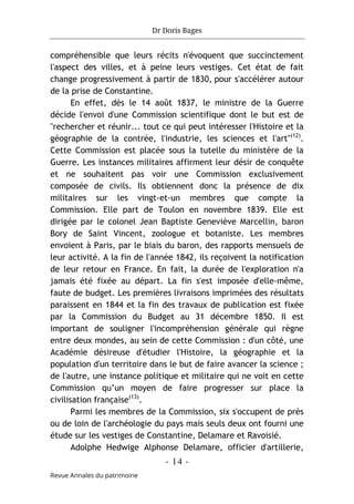 Dr Doris Bages
- 14 -
Revue Annales du patrimoine
compréhensible que leurs récits n'évoquent que succinctement
l'aspect des villes, et à peine leurs vestiges. Cet état de fait
change progressivement à partir de 1830, pour s'accélérer autour
de la prise de Constantine.
En effet, dès le 14 août 1837, le ministre de la Guerre
décide l'envoi d'une Commission scientifique dont le but est de
"rechercher et réunir... tout ce qui peut intéresser l'Histoire et la
géographie de la contrée, l'industrie, les sciences et l'art"(12)
.
Cette Commission est placée sous la tutelle du ministère de la
Guerre. Les instances militaires affirment leur désir de conquête
et ne souhaitent pas voir une Commission exclusivement
composée de civils. Ils obtiennent donc la présence de dix
militaires sur les vingt-et-un membres que compte la
Commission. Elle part de Toulon en novembre 1839. Elle est
dirigée par le colonel Jean Baptiste Geneviève Marcellin, baron
Bory de Saint Vincent, zoologue et botaniste. Les membres
envoient à Paris, par le biais du baron, des rapports mensuels de
leur activité. A la fin de l'année 1842, ils reçoivent la notification
de leur retour en France. En fait, la durée de l'exploration n'a
jamais été fixée au départ. La fin s'est imposée d'elle-même,
faute de budget. Les premières livraisons imprimées des résultats
paraissent en 1844 et la fin des travaux de publication est fixée
par la Commission du Budget au 31 décembre 1850. Il est
important de souligner l'incompréhension générale qui règne
entre deux mondes, au sein de cette Commission : d'un côté, une
Académie désireuse d'étudier l'Histoire, la géographie et la
population d'un territoire dans le but de faire avancer la science ;
de l'autre, une instance politique et militaire qui ne voit en cette
Commission qu’un moyen de faire progresser sur place la
civilisation française(13)
.
Parmi les membres de la Commission, six s'occupent de près
ou de loin de l'archéologie du pays mais seuls deux ont fourni une
étude sur les vestiges de Constantine, Delamare et Ravoisié.
Adolphe Hedwige Alphonse Delamare, officier d'artillerie,
 